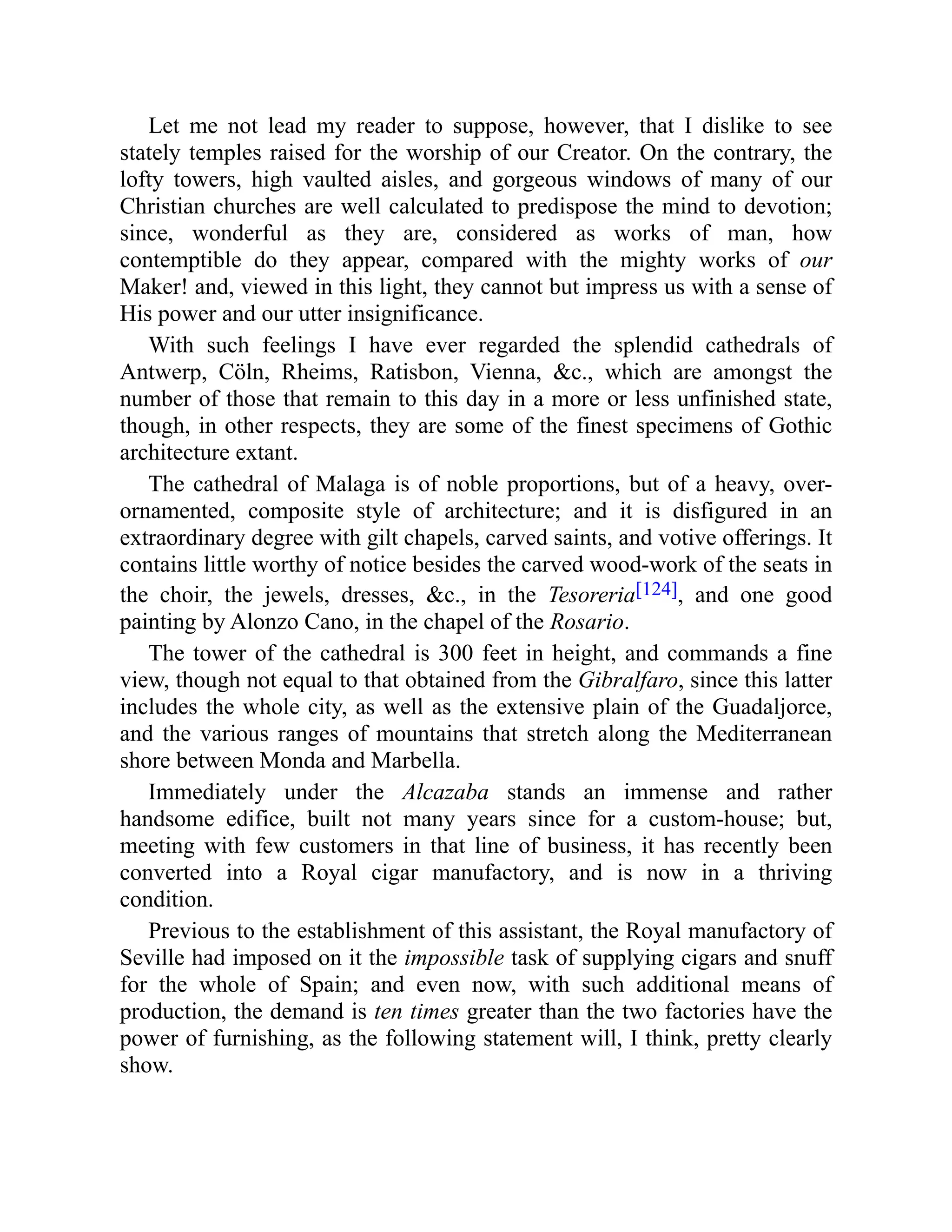 Let me not lead my reader to suppose, however, that I dislike to see
stately temples raised for the worship of our Creator. On the contrary, the
lofty towers, high vaulted aisles, and gorgeous windows of many of our
Christian churches are well calculated to predispose the mind to devotion;
since, wonderful as they are, considered as works of man, how
contemptible do they appear, compared with the mighty works of our
Maker! and, viewed in this light, they cannot but impress us with a sense of
His power and our utter insignificance.
With such feelings I have ever regarded the splendid cathedrals of
Antwerp, Cöln, Rheims, Ratisbon, Vienna, &c., which are amongst the
number of those that remain to this day in a more or less unfinished state,
though, in other respects, they are some of the finest specimens of Gothic
architecture extant.
The cathedral of Malaga is of noble proportions, but of a heavy, over-
ornamented, composite style of architecture; and it is disfigured in an
extraordinary degree with gilt chapels, carved saints, and votive offerings. It
contains little worthy of notice besides the carved wood-work of the seats in
the choir, the jewels, dresses, &c., in the Tesoreria[124], and one good
painting by Alonzo Cano, in the chapel of the Rosario.
The tower of the cathedral is 300 feet in height, and commands a fine
view, though not equal to that obtained from the Gibralfaro, since this latter
includes the whole city, as well as the extensive plain of the Guadaljorce,
and the various ranges of mountains that stretch along the Mediterranean
shore between Monda and Marbella.
Immediately under the Alcazaba stands an immense and rather
handsome edifice, built not many years since for a custom-house; but,
meeting with few customers in that line of business, it has recently been
converted into a Royal cigar manufactory, and is now in a thriving
condition.
Previous to the establishment of this assistant, the Royal manufactory of
Seville had imposed on it the impossible task of supplying cigars and snuff
for the whole of Spain; and even now, with such additional means of
production, the demand is ten times greater than the two factories have the
power of furnishing, as the following statement will, I think, pretty clearly
show.
 
