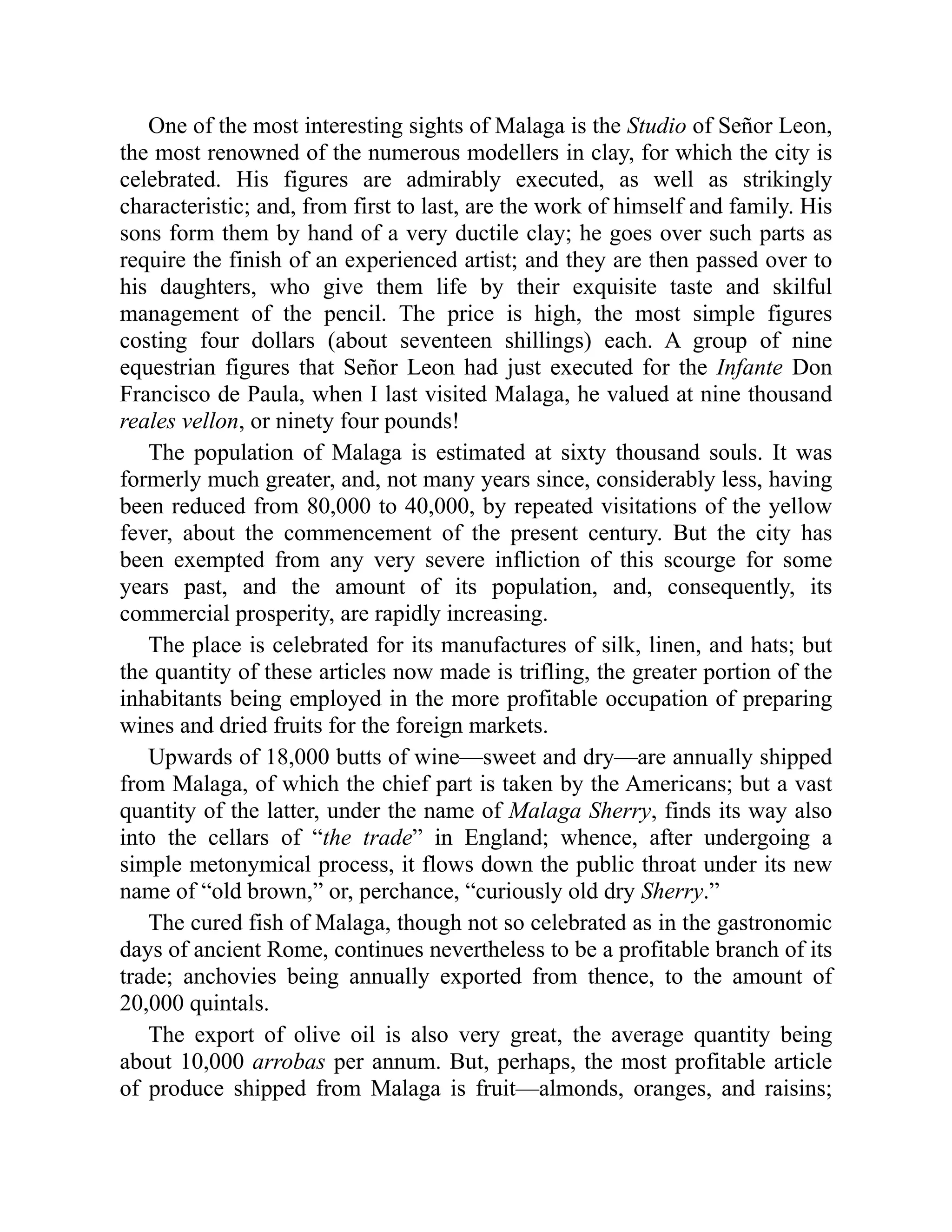 One of the most interesting sights of Malaga is the Studio of Señor Leon,
the most renowned of the numerous modellers in clay, for which the city is
celebrated. His figures are admirably executed, as well as strikingly
characteristic; and, from first to last, are the work of himself and family. His
sons form them by hand of a very ductile clay; he goes over such parts as
require the finish of an experienced artist; and they are then passed over to
his daughters, who give them life by their exquisite taste and skilful
management of the pencil. The price is high, the most simple figures
costing four dollars (about seventeen shillings) each. A group of nine
equestrian figures that Señor Leon had just executed for the Infante Don
Francisco de Paula, when I last visited Malaga, he valued at nine thousand
reales vellon, or ninety four pounds!
The population of Malaga is estimated at sixty thousand souls. It was
formerly much greater, and, not many years since, considerably less, having
been reduced from 80,000 to 40,000, by repeated visitations of the yellow
fever, about the commencement of the present century. But the city has
been exempted from any very severe infliction of this scourge for some
years past, and the amount of its population, and, consequently, its
commercial prosperity, are rapidly increasing.
The place is celebrated for its manufactures of silk, linen, and hats; but
the quantity of these articles now made is trifling, the greater portion of the
inhabitants being employed in the more profitable occupation of preparing
wines and dried fruits for the foreign markets.
Upwards of 18,000 butts of wine—sweet and dry—are annually shipped
from Malaga, of which the chief part is taken by the Americans; but a vast
quantity of the latter, under the name of Malaga Sherry, finds its way also
into the cellars of “the trade” in England; whence, after undergoing a
simple metonymical process, it flows down the public throat under its new
name of “old brown,” or, perchance, “curiously old dry Sherry.”
The cured fish of Malaga, though not so celebrated as in the gastronomic
days of ancient Rome, continues nevertheless to be a profitable branch of its
trade; anchovies being annually exported from thence, to the amount of
20,000 quintals.
The export of olive oil is also very great, the average quantity being
about 10,000 arrobas per annum. But, perhaps, the most profitable article
of produce shipped from Malaga is fruit—almonds, oranges, and raisins;
 