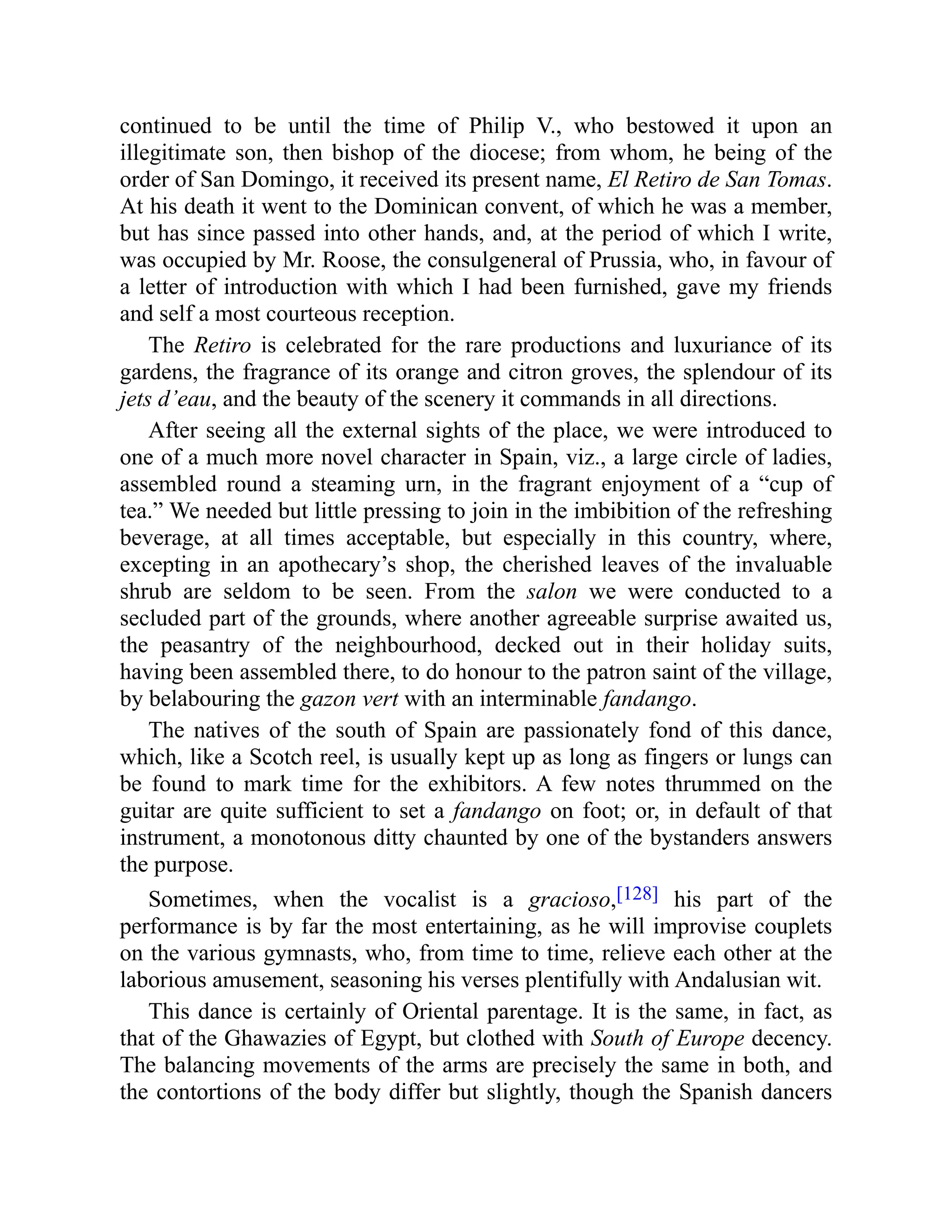 continued to be until the time of Philip V., who bestowed it upon an
illegitimate son, then bishop of the diocese; from whom, he being of the
order of San Domingo, it received its present name, El Retiro de San Tomas.
At his death it went to the Dominican convent, of which he was a member,
but has since passed into other hands, and, at the period of which I write,
was occupied by Mr. Roose, the consulgeneral of Prussia, who, in favour of
a letter of introduction with which I had been furnished, gave my friends
and self a most courteous reception.
The Retiro is celebrated for the rare productions and luxuriance of its
gardens, the fragrance of its orange and citron groves, the splendour of its
jets d’eau, and the beauty of the scenery it commands in all directions.
After seeing all the external sights of the place, we were introduced to
one of a much more novel character in Spain, viz., a large circle of ladies,
assembled round a steaming urn, in the fragrant enjoyment of a “cup of
tea.” We needed but little pressing to join in the imbibition of the refreshing
beverage, at all times acceptable, but especially in this country, where,
excepting in an apothecary’s shop, the cherished leaves of the invaluable
shrub are seldom to be seen. From the salon we were conducted to a
secluded part of the grounds, where another agreeable surprise awaited us,
the peasantry of the neighbourhood, decked out in their holiday suits,
having been assembled there, to do honour to the patron saint of the village,
by belabouring the gazon vert with an interminable fandango.
The natives of the south of Spain are passionately fond of this dance,
which, like a Scotch reel, is usually kept up as long as fingers or lungs can
be found to mark time for the exhibitors. A few notes thrummed on the
guitar are quite sufficient to set a fandango on foot; or, in default of that
instrument, a monotonous ditty chaunted by one of the bystanders answers
the purpose.
Sometimes, when the vocalist is a gracioso,[128] his part of the
performance is by far the most entertaining, as he will improvise couplets
on the various gymnasts, who, from time to time, relieve each other at the
laborious amusement, seasoning his verses plentifully with Andalusian wit.
This dance is certainly of Oriental parentage. It is the same, in fact, as
that of the Ghawazies of Egypt, but clothed with South of Europe decency.
The balancing movements of the arms are precisely the same in both, and
the contortions of the body differ but slightly, though the Spanish dancers
 