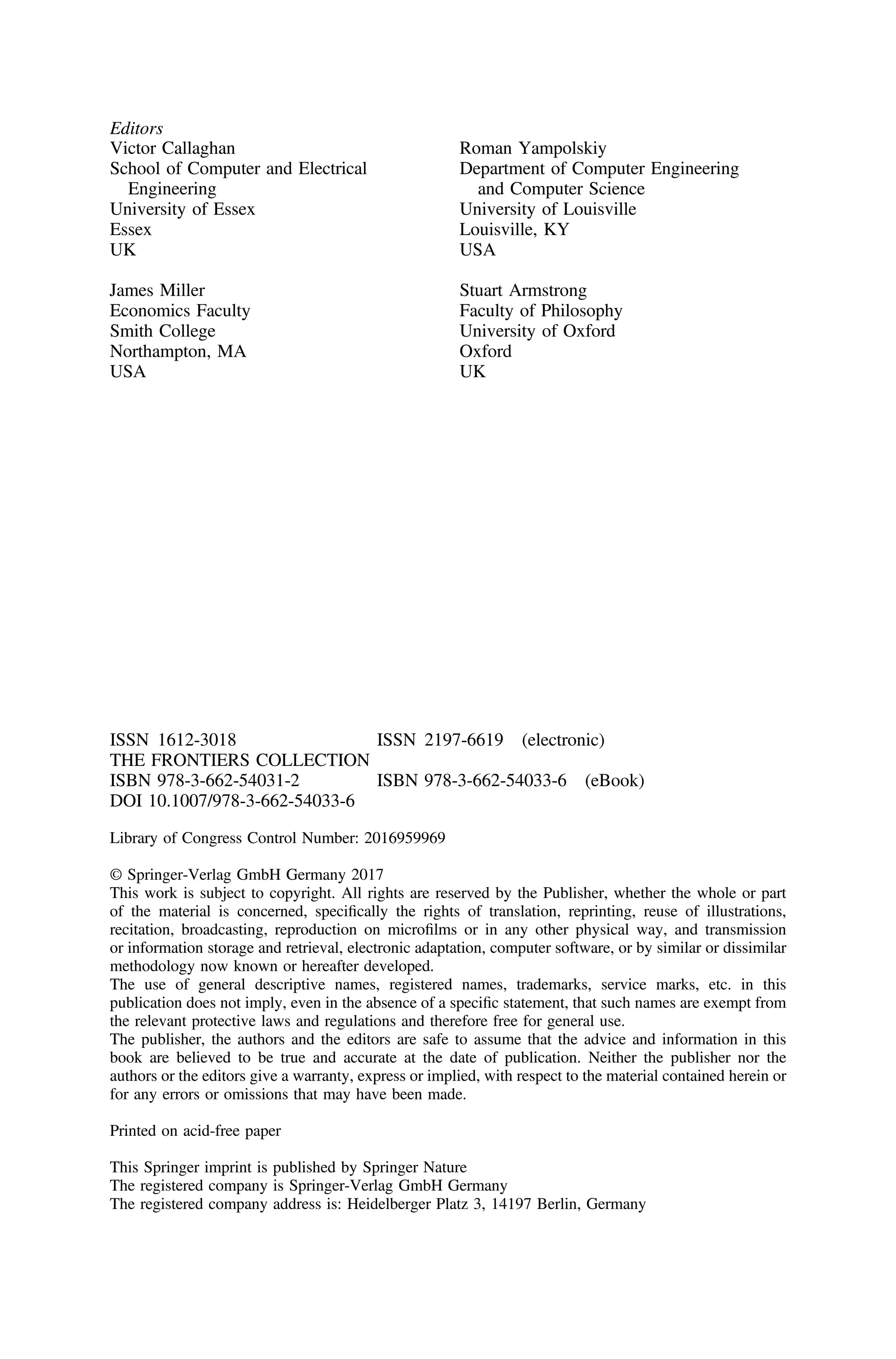 Editors
Victor Callaghan
School of Computer and Electrical
Engineering
University of Essex
Essex
UK
James Miller
Economics Faculty
Smith College
Northampton, MA
USA
Roman Yampolskiy
Department of Computer Engineering
and Computer Science
University of Louisville
Louisville, KY
USA
Stuart Armstrong
Faculty of Philosophy
University of Oxford
Oxford
UK
ISSN 1612-3018 ISSN 2197-6619 (electronic)
THE FRONTIERS COLLECTION
ISBN 978-3-662-54031-2 ISBN 978-3-662-54033-6 (eBook)
DOI 10.1007/978-3-662-54033-6
Library of Congress Control Number: 2016959969
© Springer-Verlag GmbH Germany 2017
This work is subject to copyright. All rights are reserved by the Publisher, whether the whole or part
of the material is concerned, speciﬁcally the rights of translation, reprinting, reuse of illustrations,
recitation, broadcasting, reproduction on microﬁlms or in any other physical way, and transmission
or information storage and retrieval, electronic adaptation, computer software, or by similar or dissimilar
methodology now known or hereafter developed.
The use of general descriptive names, registered names, trademarks, service marks, etc. in this
publication does not imply, even in the absence of a speciﬁc statement, that such names are exempt from
the relevant protective laws and regulations and therefore free for general use.
The publisher, the authors and the editors are safe to assume that the advice and information in this
book are believed to be true and accurate at the date of publication. Neither the publisher nor the
authors or the editors give a warranty, express or implied, with respect to the material contained herein or
for any errors or omissions that may have been made.
Printed on acid-free paper
This Springer imprint is published by Springer Nature
The registered company is Springer-Verlag GmbH Germany
The registered company address is: Heidelberger Platz 3, 14197 Berlin, Germany
 