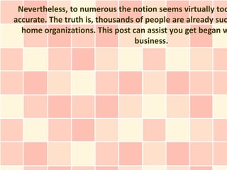 Nevertheless, to numerous the notion seems virtually too
accurate. The truth is, thousands of people are already suc
  home organizations. This post can assist you get began w
                                  business.
 