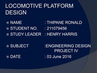 LOCOMOTIVE PLATFORM
DESIGN
 NAME : THIPANE RONALD
 STUDENT NO. : 211079456
 STUDY LEADER : HENRY HARRIS
 SUBJECT :ENGINEERING DESIGN
PROJECT IV
 DATE : 03 June 2016
 