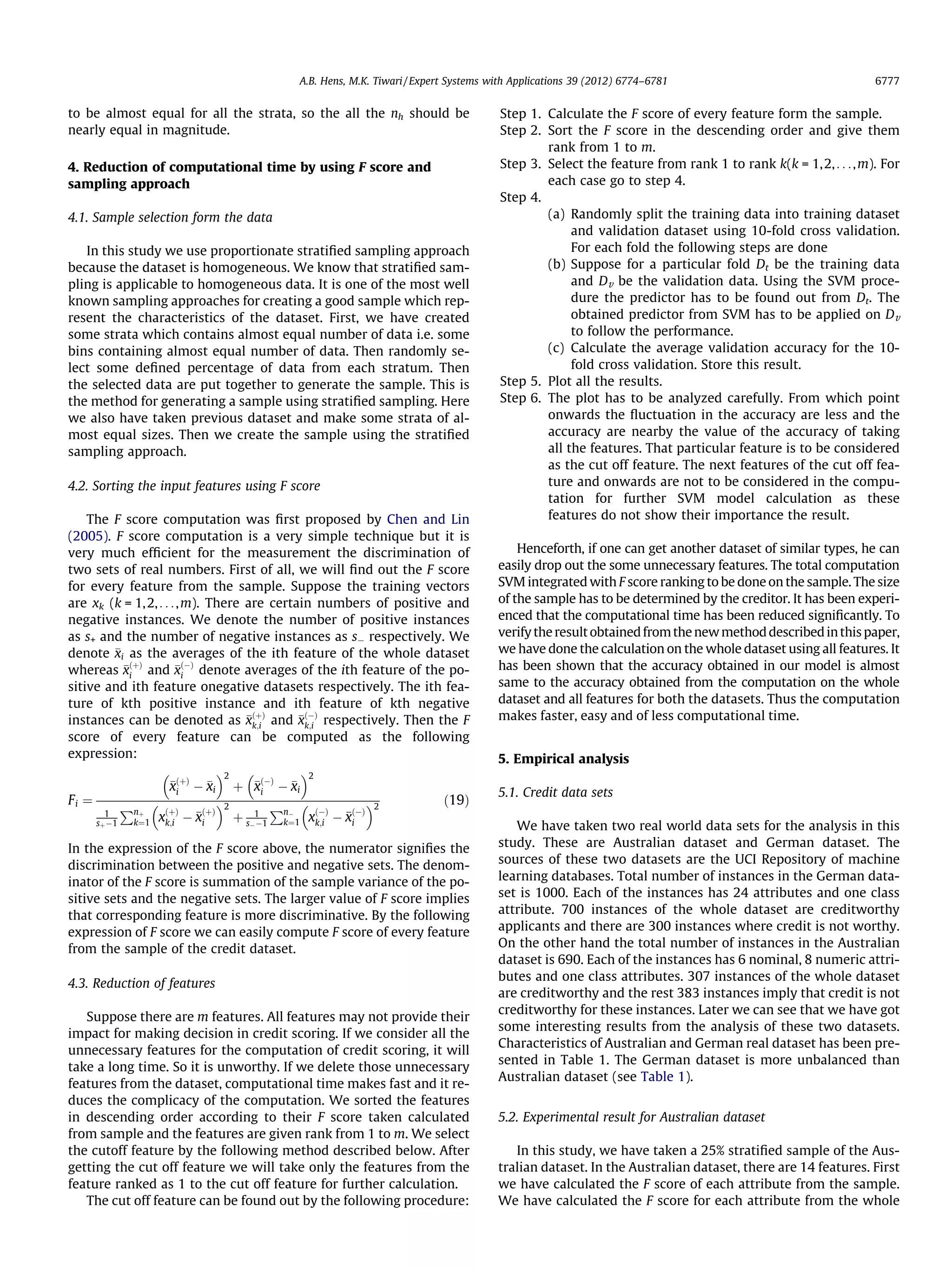 to be almost equal for all the strata, so the all the nh should be
nearly equal in magnitude.
4. Reduction of computational time by using F score and
sampling approach
4.1. Sample selection form the data
In this study we use proportionate stratiﬁed sampling approach
because the dataset is homogeneous. We know that stratiﬁed sam-
pling is applicable to homogeneous data. It is one of the most well
known sampling approaches for creating a good sample which rep-
resent the characteristics of the dataset. First, we have created
some strata which contains almost equal number of data i.e. some
bins containing almost equal number of data. Then randomly se-
lect some deﬁned percentage of data from each stratum. Then
the selected data are put together to generate the sample. This is
the method for generating a sample using stratiﬁed sampling. Here
we also have taken previous dataset and make some strata of al-
most equal sizes. Then we create the sample using the stratiﬁed
sampling approach.
4.2. Sorting the input features using F score
The F score computation was ﬁrst proposed by Chen and Lin
(2005). F score computation is a very simple technique but it is
very much efﬁcient for the measurement the discrimination of
two sets of real numbers. First of all, we will ﬁnd out the F score
for every feature from the sample. Suppose the training vectors
are xk (k = 1,2,. . .,m). There are certain numbers of positive and
negative instances. We denote the number of positive instances
as s+ and the number of negative instances as sÀ respectively. We
denote xi as the averages of the ith feature of the whole dataset
whereas x
ðþÞ
i and x
ðÀÞ
i denote averages of the ith feature of the po-
sitive and ith feature onegative datasets respectively. The ith fea-
ture of kth positive instance and ith feature of kth negative
instances can be denoted as x
ðþÞ
k;i and x
ðÀÞ
k;i respectively. Then the F
score of every feature can be computed as the following
expression:
Fi ¼
x
ðþÞ
i À xi
 2
þ x
ðÀÞ
i À xi
 2
1
sþÀ1
Pnþ
k¼1 x
ðþÞ
k;i À x
ðþÞ
i
 2
þ 1
sÀÀ1
PnÀ
k¼1 x
ðÀÞ
k;i À x
ðÀÞ
i
 2
ð19Þ
In the expression of the F score above, the numerator signiﬁes the
discrimination between the positive and negative sets. The denom-
inator of the F score is summation of the sample variance of the po-
sitive sets and the negative sets. The larger value of F score implies
that corresponding feature is more discriminative. By the following
expression of F score we can easily compute F score of every feature
from the sample of the credit dataset.
4.3. Reduction of features
Suppose there are m features. All features may not provide their
impact for making decision in credit scoring. If we consider all the
unnecessary features for the computation of credit scoring, it will
take a long time. So it is unworthy. If we delete those unnecessary
features from the dataset, computational time makes fast and it re-
duces the complicacy of the computation. We sorted the features
in descending order according to their F score taken calculated
from sample and the features are given rank from 1 to m. We select
the cutoff feature by the following method described below. After
getting the cut off feature we will take only the features from the
feature ranked as 1 to the cut off feature for further calculation.
The cut off feature can be found out by the following procedure:
Step 1. Calculate the F score of every feature form the sample.
Step 2. Sort the F score in the descending order and give them
rank from 1 to m.
Step 3. Select the feature from rank 1 to rank k(k = 1,2,. . .,m). For
each case go to step 4.
Step 4.
(a) Randomly split the training data into training dataset
and validation dataset using 10-fold cross validation.
For each fold the following steps are done
(b) Suppose for a particular fold Dt be the training data
and Dv be the validation data. Using the SVM proce-
dure the predictor has to be found out from Dt. The
obtained predictor from SVM has to be applied on Dv
to follow the performance.
(c) Calculate the average validation accuracy for the 10-
fold cross validation. Store this result.
Step 5. Plot all the results.
Step 6. The plot has to be analyzed carefully. From which point
onwards the ﬂuctuation in the accuracy are less and the
accuracy are nearby the value of the accuracy of taking
all the features. That particular feature is to be considered
as the cut off feature. The next features of the cut off fea-
ture and onwards are not to be considered in the compu-
tation for further SVM model calculation as these
features do not show their importance the result.
Henceforth, if one can get another dataset of similar types, he can
easily drop out the some unnecessary features. The total computation
SVM integrated with F score ranking to be done on the sample. The size
of the sample has to be determined by the creditor. It has been experi-
enced that the computational time has been reduced signiﬁcantly. To
verifytheresultobtainedfromthenewmethoddescribedinthispaper,
we have done the calculation on the whole dataset using all features. It
has been shown that the accuracy obtained in our model is almost
same to the accuracy obtained from the computation on the whole
dataset and all features for both the datasets. Thus the computation
makes faster, easy and of less computational time.
5. Empirical analysis
5.1. Credit data sets
We have taken two real world data sets for the analysis in this
study. These are Australian dataset and German dataset. The
sources of these two datasets are the UCI Repository of machine
learning databases. Total number of instances in the German data-
set is 1000. Each of the instances has 24 attributes and one class
attribute. 700 instances of the whole dataset are creditworthy
applicants and there are 300 instances where credit is not worthy.
On the other hand the total number of instances in the Australian
dataset is 690. Each of the instances has 6 nominal, 8 numeric attri-
butes and one class attributes. 307 instances of the whole dataset
are creditworthy and the rest 383 instances imply that credit is not
creditworthy for these instances. Later we can see that we have got
some interesting results from the analysis of these two datasets.
Characteristics of Australian and German real dataset has been pre-
sented in Table 1. The German dataset is more unbalanced than
Australian dataset (see Table 1).
5.2. Experimental result for Australian dataset
In this study, we have taken a 25% stratiﬁed sample of the Aus-
tralian dataset. In the Australian dataset, there are 14 features. First
we have calculated the F score of each attribute from the sample.
We have calculated the F score for each attribute from the whole
A.B. Hens, M.K. Tiwari / Expert Systems with Applications 39 (2012) 6774–6781 6777
 