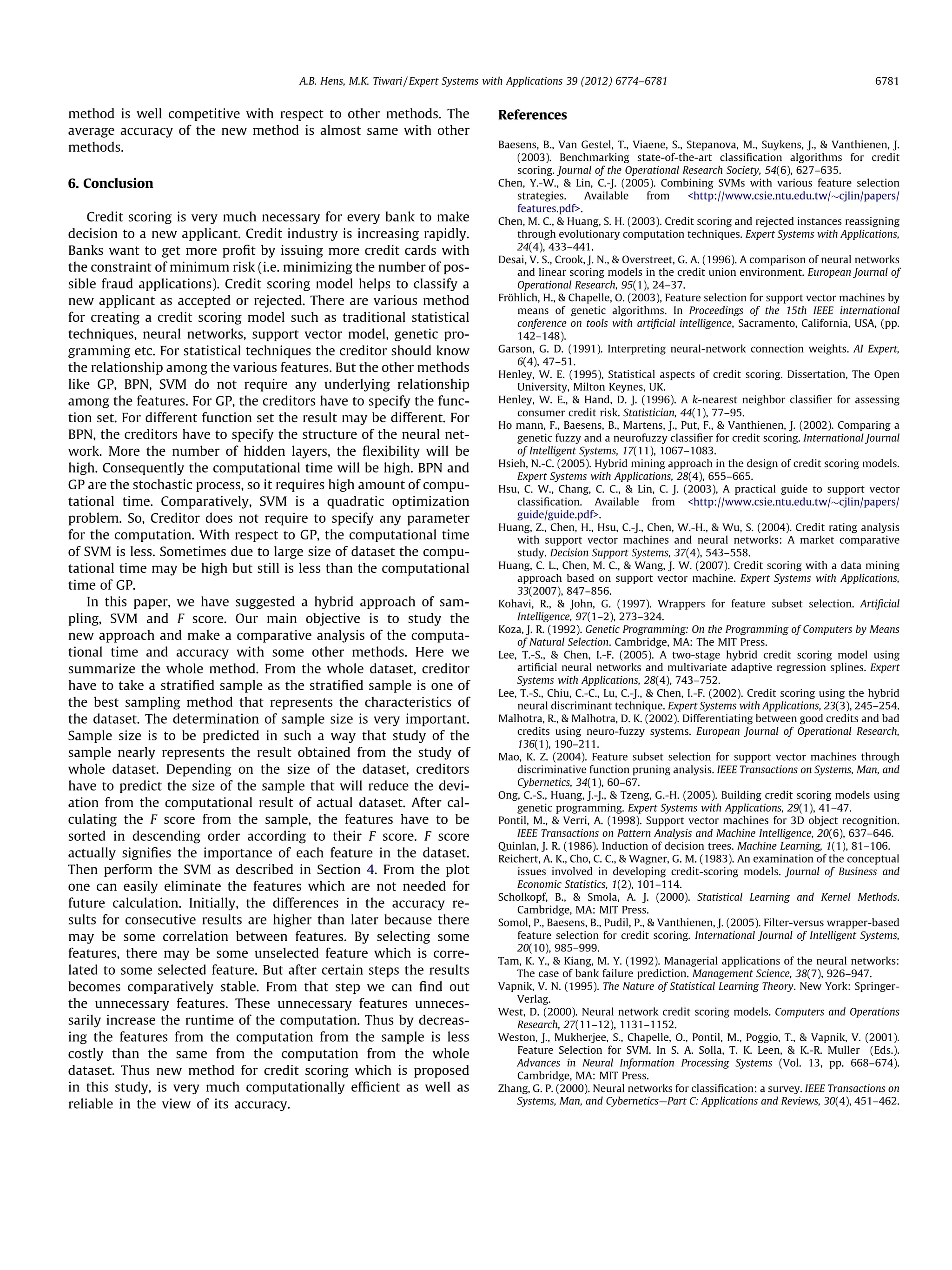 method is well competitive with respect to other methods. The
average accuracy of the new method is almost same with other
methods.
6. Conclusion
Credit scoring is very much necessary for every bank to make
decision to a new applicant. Credit industry is increasing rapidly.
Banks want to get more proﬁt by issuing more credit cards with
the constraint of minimum risk (i.e. minimizing the number of pos-
sible fraud applications). Credit scoring model helps to classify a
new applicant as accepted or rejected. There are various method
for creating a credit scoring model such as traditional statistical
techniques, neural networks, support vector model, genetic pro-
gramming etc. For statistical techniques the creditor should know
the relationship among the various features. But the other methods
like GP, BPN, SVM do not require any underlying relationship
among the features. For GP, the creditors have to specify the func-
tion set. For different function set the result may be different. For
BPN, the creditors have to specify the structure of the neural net-
work. More the number of hidden layers, the ﬂexibility will be
high. Consequently the computational time will be high. BPN and
GP are the stochastic process, so it requires high amount of compu-
tational time. Comparatively, SVM is a quadratic optimization
problem. So, Creditor does not require to specify any parameter
for the computation. With respect to GP, the computational time
of SVM is less. Sometimes due to large size of dataset the compu-
tational time may be high but still is less than the computational
time of GP.
In this paper, we have suggested a hybrid approach of sam-
pling, SVM and F score. Our main objective is to study the
new approach and make a comparative analysis of the computa-
tional time and accuracy with some other methods. Here we
summarize the whole method. From the whole dataset, creditor
have to take a stratiﬁed sample as the stratiﬁed sample is one of
the best sampling method that represents the characteristics of
the dataset. The determination of sample size is very important.
Sample size is to be predicted in such a way that study of the
sample nearly represents the result obtained from the study of
whole dataset. Depending on the size of the dataset, creditors
have to predict the size of the sample that will reduce the devi-
ation from the computational result of actual dataset. After cal-
culating the F score from the sample, the features have to be
sorted in descending order according to their F score. F score
actually signiﬁes the importance of each feature in the dataset.
Then perform the SVM as described in Section 4. From the plot
one can easily eliminate the features which are not needed for
future calculation. Initially, the differences in the accuracy re-
sults for consecutive results are higher than later because there
may be some correlation between features. By selecting some
features, there may be some unselected feature which is corre-
lated to some selected feature. But after certain steps the results
becomes comparatively stable. From that step we can ﬁnd out
the unnecessary features. These unnecessary features unneces-
sarily increase the runtime of the computation. Thus by decreas-
ing the features from the computation from the sample is less
costly than the same from the computation from the whole
dataset. Thus new method for credit scoring which is proposed
in this study, is very much computationally efﬁcient as well as
reliable in the view of its accuracy.
References
Baesens, B., Van Gestel, T., Viaene, S., Stepanova, M., Suykens, J.,  Vanthienen, J.
(2003). Benchmarking state-of-the-art classiﬁcation algorithms for credit
scoring. Journal of the Operational Research Society, 54(6), 627–635.
Chen, Y.-W.,  Lin, C.-J. (2005). Combining SVMs with various feature selection
strategies. Available from http://www.csie.ntu.edu.tw/$cjlin/papers/
features.pdf.
Chen, M. C.,  Huang, S. H. (2003). Credit scoring and rejected instances reassigning
through evolutionary computation techniques. Expert Systems with Applications,
24(4), 433–441.
Desai, V. S., Crook, J. N.,  Overstreet, G. A. (1996). A comparison of neural networks
and linear scoring models in the credit union environment. European Journal of
Operational Research, 95(1), 24–37.
Fro¨hlich, H.,  Chapelle, O. (2003), Feature selection for support vector machines by
means of genetic algorithms. In Proceedings of the 15th IEEE international
conference on tools with artiﬁcial intelligence, Sacramento, California, USA, (pp.
142–148).
Garson, G. D. (1991). Interpreting neural-network connection weights. AI Expert,
6(4), 47–51.
Henley, W. E. (1995), Statistical aspects of credit scoring. Dissertation, The Open
University, Milton Keynes, UK.
Henley, W. E.,  Hand, D. J. (1996). A k-nearest neighbor classiﬁer for assessing
consumer credit risk. Statistician, 44(1), 77–95.
Ho mann, F., Baesens, B., Martens, J., Put, F.,  Vanthienen, J. (2002). Comparing a
genetic fuzzy and a neurofuzzy classiﬁer for credit scoring. International Journal
of Intelligent Systems, 17(11), 1067–1083.
Hsieh, N.-C. (2005). Hybrid mining approach in the design of credit scoring models.
Expert Systems with Applications, 28(4), 655–665.
Hsu, C. W., Chang, C. C.,  Lin, C. J. (2003), A practical guide to support vector
classiﬁcation. Available from http://www.csie.ntu.edu.tw/$cjlin/papers/
guide/guide.pdf.
Huang, Z., Chen, H., Hsu, C.-J., Chen, W.-H.,  Wu, S. (2004). Credit rating analysis
with support vector machines and neural networks: A market comparative
study. Decision Support Systems, 37(4), 543–558.
Huang, C. L., Chen, M. C.,  Wang, J. W. (2007). Credit scoring with a data mining
approach based on support vector machine. Expert Systems with Applications,
33(2007), 847–856.
Kohavi, R.,  John, G. (1997). Wrappers for feature subset selection. Artiﬁcial
Intelligence, 97(1–2), 273–324.
Koza, J. R. (1992). Genetic Programming: On the Programming of Computers by Means
of Natural Selection. Cambridge, MA: The MIT Press.
Lee, T.-S.,  Chen, I.-F. (2005). A two-stage hybrid credit scoring model using
artiﬁcial neural networks and multivariate adaptive regression splines. Expert
Systems with Applications, 28(4), 743–752.
Lee, T.-S., Chiu, C.-C., Lu, C.-J.,  Chen, I.-F. (2002). Credit scoring using the hybrid
neural discriminant technique. Expert Systems with Applications, 23(3), 245–254.
Malhotra, R.,  Malhotra, D. K. (2002). Differentiating between good credits and bad
credits using neuro-fuzzy systems. European Journal of Operational Research,
136(1), 190–211.
Mao, K. Z. (2004). Feature subset selection for support vector machines through
discriminative function pruning analysis. IEEE Transactions on Systems, Man, and
Cybernetics, 34(1), 60–67.
Ong, C.-S., Huang, J.-J.,  Tzeng, G.-H. (2005). Building credit scoring models using
genetic programming. Expert Systems with Applications, 29(1), 41–47.
Pontil, M.,  Verri, A. (1998). Support vector machines for 3D object recognition.
IEEE Transactions on Pattern Analysis and Machine Intelligence, 20(6), 637–646.
Quinlan, J. R. (1986). Induction of decision trees. Machine Learning, 1(1), 81–106.
Reichert, A. K., Cho, C. C.,  Wagner, G. M. (1983). An examination of the conceptual
issues involved in developing credit-scoring models. Journal of Business and
Economic Statistics, 1(2), 101–114.
Scholkopf, B.,  Smola, A. J. (2000). Statistical Learning and Kernel Methods.
Cambridge, MA: MIT Press.
Somol, P., Baesens, B., Pudil, P.,  Vanthienen, J. (2005). Filter-versus wrapper-based
feature selection for credit scoring. International Journal of Intelligent Systems,
20(10), 985–999.
Tam, K. Y.,  Kiang, M. Y. (1992). Managerial applications of the neural networks:
The case of bank failure prediction. Management Science, 38(7), 926–947.
Vapnik, V. N. (1995). The Nature of Statistical Learning Theory. New York: Springer-
Verlag.
West, D. (2000). Neural network credit scoring models. Computers and Operations
Research, 27(11–12), 1131–1152.
Weston, J., Mukherjee, S., Chapelle, O., Pontil, M., Poggio, T.,  Vapnik, V. (2001).
Feature Selection for SVM. In S. A. Solla, T. K. Leen,  K.-R. Muller (Eds.).
Advances in Neural Information Processing Systems (Vol. 13, pp. 668–674).
Cambridge, MA: MIT Press.
Zhang, G. P. (2000). Neural networks for classiﬁcation: a survey. IEEE Transactions on
Systems, Man, and Cybernetics—Part C: Applications and Reviews, 30(4), 451–462.
A.B. Hens, M.K. Tiwari / Expert Systems with Applications 39 (2012) 6774–6781 6781
 