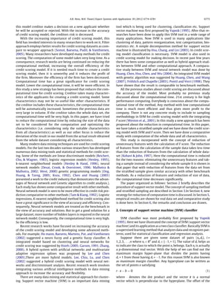 this model creditor makes a decision on a new applicant whether
he will be accepted or rejected. With the increase in the accuracy
of credit scoring model, the creditors risk is decreased.
With the increasing importance of credit scoring model, this
ﬁeld has invoked interests to many researchers to work on it. Filter
approach employs better results for credit scoring datasets as com-
pare to wrapper approach (Somol, Baesena, Pudil, & Vanthienen,
2005). Many researchers have developed many methods for credit
scoring. The computation of some model takes very long time. As a
consequence, research works are being continued on reducing the
computational method, increasing the overall efﬁciency of the
credit scoring model. If it is needed much time to create a credit
scoring model, then it is unworthy and it reduces the proﬁt of
the ﬁrm. Moreover the efﬁciency of the ﬁrm has been decreased.
Computational time has a great signiﬁcance for credit scoring
model. Lower the computational time, it will be more efﬁcient. In
this study a new strategy has been proposed that reduces the com-
putational time for credit scoring. Creditor takes many character-
istics of the applicants for creating a credit scoring model. Some
characteristics may not be so useful like other characteristics. If
the creditor includes these characteristics, the computational time
will be automatically increased. Sometimes the previous data are
very large in volume. If the creditor takes the whole data set, the
computational time will be very high. In this paper, we have tried
to reduce the computational time by reducing the size of the data
set to be considered for the computation and optimizing the
characteristics (i.e. considering only the suitable characteristics
from all characteristics) as well as our other focus is reduce the
deviation of the result in our model from the actual result obtained
from the whole dataset considering all characteristics.
Many modern data mining techniques are used for credit scoring
models. For the last two decades various researchers has developed
numerous data mining tools and statistical methods for credit scor-
ing. Some of the methods are linear discriminant models (Reichert,
Cho, & Wagner, 1983), logistic regression models (Henley, 1995),
k-nearest neighborhood models (Henley & Hand, 1996), neural
network models (Desai, Crook, & Overstreet, 1996; Malhotra &
Malhotra, 2002; West, 2000) genetic programming models (Ong,
Huang, & Tzeng, 2005; Koza, 1992). Chen and Huang (2003)
presented a work to the credit industry that demostrates the advan-
tages of Neural network and Genetic algorithm to credit analysis.).
Each study has shown some comparative result with other methods.
Neural network model is seen to be more effective in credit risk pre-
diction comparative to other methods (Tam & Kiang, 1992). Logistic
regressions, K-nearest neighborhood method for credit scoring also
have a great signiﬁcance in the view of accuracy and efﬁciency. Con-
sequently, Neural network models are treated as the benchmark in
the view of accuracy and solutions. But to get a good solution for a
large dataset, more number of hidden layers is required in the neural
network model. Consequently, the computational time is very high.
So the efﬁciency is low.
Recent research works have focused on increasing the accuracy
of the credit scoring model and developing some advanced meth-
ods. For example, Ho mann, Baesens, Martens, Put, and Vanthienen
(2002) suggested a neuro fuzzy and a genetic fuzzy classiﬁer. A
integrated model based on clustering and neural networks for
credit scoring was suggested by Hsieh (2005; Garson, 1991; Zhang,
2000). A hybrid system with artiﬁcial networks and multivariate
adaptive regression splines was proposed by Lee and Chen
(2005).There are more hybrid models. Lee, Chiu, Lu, and Chen
(2002) suggested a hybrid credit scoring model with neural net-
works and discrimininant analysis. Recent research work involves
integrating various artiﬁcial intelligence methods to data mining
approach to increase the accuracy and ﬂexibility.
There are many data mining and statistical approach for cluster-
ing. Support vector machine (SVM) is an important data mining
tool which is being used for clustering, classiﬁcation etc. Support
vector machine was ﬁrst proposed by Vapnik (1995). After that re-
searches have been done to apply this SVM tool in a wide range of
many applications. Now SVM is used in many applications like
clustering of data, pattern reorganization, text categorization, bio-
statistics etc. A simple decomposition method for support vector
machine is illustrated by Hsu, Chang, and Lin (2003). In credit scor-
ing model classiﬁcation is necessary. SVM model is also used in
credit scoring model for making decision. In recent past few years
there has been some comparative as well as hybrid approach stud-
ies between SVM and other computational approach. A compara-
tive study between SVM and neural network model was done by
Huang, Chen, Hsu, Chen, and Wu (2004). An integrated SVM model
with genetic algorithm was suggested by Huang, Chen, and Wang
(2007); Fro¨hlich and Chapelle (2003); Pontil and Verri (1998). They
have shown that the result is comparable to benchmark methods.
All the previous studies about credit scoring are discussed about
the accuracy of the model. Most probably no previous study
discussed about the computational time. 21st century is for high
performance computing. Everybody is conscious about the compu-
tational time of the method. Any method with low computational
time is much more efﬁcient and thus gives more proﬁt to the
company. There is not any concrete study to include to sampling
methodology in SVM for credit scoring model with the integrating
F score (Weston et al., 2001). In this study a new approach has been
proposed about the reduction in computational time. In this paper,
we have taken a stratiﬁed sample and we have done the credit scor-
ing model with SVM and F score. Then we have done a comparative
study with computation of the whole data and all characteristics.
This study is incorporated with the concept of reduction of
unnecessary features with the calculation of F score. The reduction
of features from the calculation of the sample data takes less time
than the reduction of features from the calculation of whole data-
set (Kohavi & John, 1997). Here the computational time is reduced
for the two reasons: eliminating the unnecessary features and tak-
ing a sample instead of considering the whole sample It is shown in
that paper that with reduction of features from the data set from
the stratiﬁed sample gives similar accuracy with other benchmark
methods. As a reduction of features and reduction of size of data,
the computational time decreases signiﬁcantly.
The paper organized as follows: Section 2 brieﬂy describes the
procedure of support vector model. The concept of sampling method
and stratiﬁed sampling are described in Section 3.In Section 4, new
strategy for reduction of computation time is discussed. In Section 5,
empirical results are shown for real data set and comparative study
is done here. In Section 6, the remarks and conclusion are drawn.
2. Concepts of support vector machine (SVM) classiﬁer
SVM classiﬁer was most probably ﬁrst proposed by Vapnik
(1995). Here we have illustrated the concept of SVM (support vector
machine) and its application as a two class classiﬁer. Basically SVM is
a supervised learning method that analyzes data and recognizes pat-
terns, used for statistical classiﬁcation and regression analysis.
Suppose there are given some dataset of pairs (xi,di), i =
1,2,3,. . . ,n where xi 2 Rn
and di 2 {À1,+ 1}. The value of di helps us
to indicate the class to which the point xi belongs. Each xi is actually
a p-dimensional real vector. With the help of we can ﬁnd out the
maximum margin hyper-plane that divides the points having
di = 1 from those having di = À1. For this reason SVM is also known
as maximum margin classiﬁer. Any hyperplane can be written as
the set of points x satisfying
r Á x À b ¼ 0 ð1Þ
where Á denotes the dot product and the vector r is a normal
vector which is perpendicular to the hyperplane. The offset of the
A.B. Hens, M.K. Tiwari / Expert Systems with Applications 39 (2012) 6774–6781 6775
 