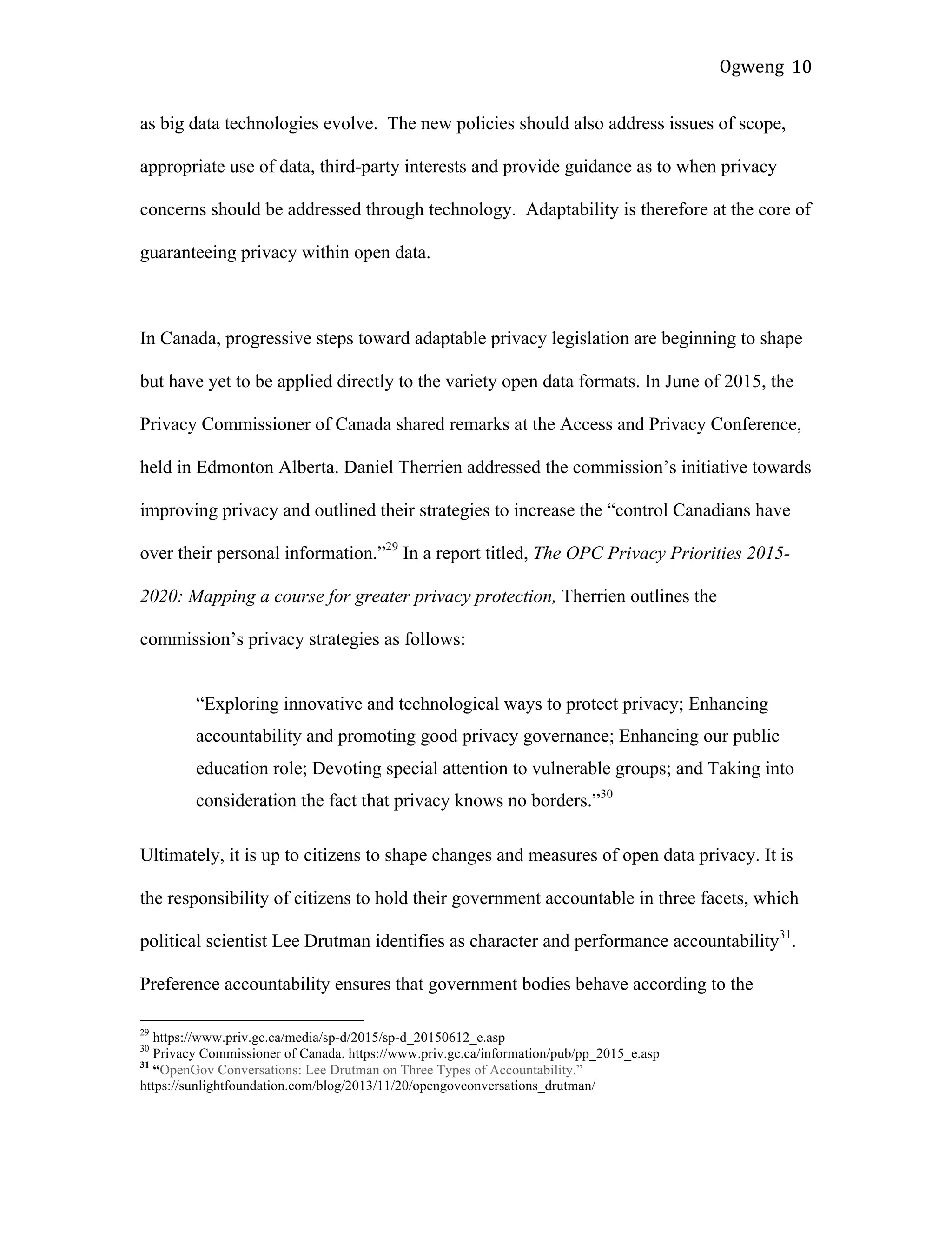 Ogweng	
   10	
  
as big data technologies evolve. The new policies should also address issues of scope,
appropriate use of data, third-party interests and provide guidance as to when privacy
concerns should be addressed through technology. Adaptability is therefore at the core of
guaranteeing privacy within open data.
In Canada, progressive steps toward adaptable privacy legislation are beginning to shape
but have yet to be applied directly to the variety open data formats. In June of 2015, the
Privacy Commissioner of Canada shared remarks at the Access and Privacy Conference,
held in Edmonton Alberta. Daniel Therrien addressed the commission’s initiative towards
improving privacy and outlined their strategies to increase the “control Canadians have
over their personal information.”29
In a report titled, The OPC Privacy Priorities 2015-
2020: Mapping a course for greater privacy protection, Therrien outlines the
commission’s privacy strategies as follows:
“Exploring innovative and technological ways to protect privacy; Enhancing
accountability and promoting good privacy governance; Enhancing our public
education role; Devoting special attention to vulnerable groups; and Taking into
consideration the fact that privacy knows no borders.”30
Ultimately, it is up to citizens to shape changes and measures of open data privacy. It is
the responsibility of citizens to hold their government accountable in three facets, which
political scientist Lee Drutman identifies as character and performance accountability31
.
Preference accountability ensures that government bodies behave according to the
	
  	
  	
  	
  	
  	
  	
  	
  	
  	
  	
  	
  	
  	
  	
  	
  	
  	
  	
  	
  	
  	
  	
  	
  	
  	
  	
  	
  	
  	
  	
  	
  	
  	
  	
  	
  	
  	
  	
  	
  	
  	
  	
  	
  	
  	
  	
  	
  	
  	
  	
  	
  	
  	
  	
  	
  
29
https://www.priv.gc.ca/media/sp-d/2015/sp-d_20150612_e.asp
30
Privacy Commissioner of Canada. https://www.priv.gc.ca/information/pub/pp_2015_e.asp
31
“OpenGov Conversations: Lee Drutman on Three Types of Accountability.”
https://sunlightfoundation.com/blog/2013/11/20/opengovconversations_drutman/
	
  
 