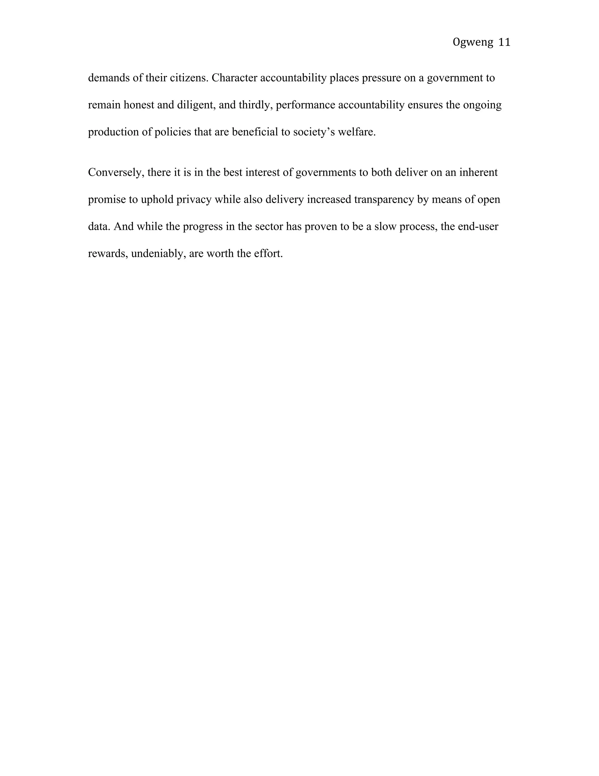 Ogweng	
   11	
  
demands of their citizens. Character accountability places pressure on a government to
remain honest and diligent, and thirdly, performance accountability ensures the ongoing
production of policies that are beneficial to society’s welfare.
Conversely, there it is in the best interest of governments to both deliver on an inherent
promise to uphold privacy while also delivery increased transparency by means of open
data. And while the progress in the sector has proven to be a slow process, the end-user
rewards, undeniably, are worth the effort.
 