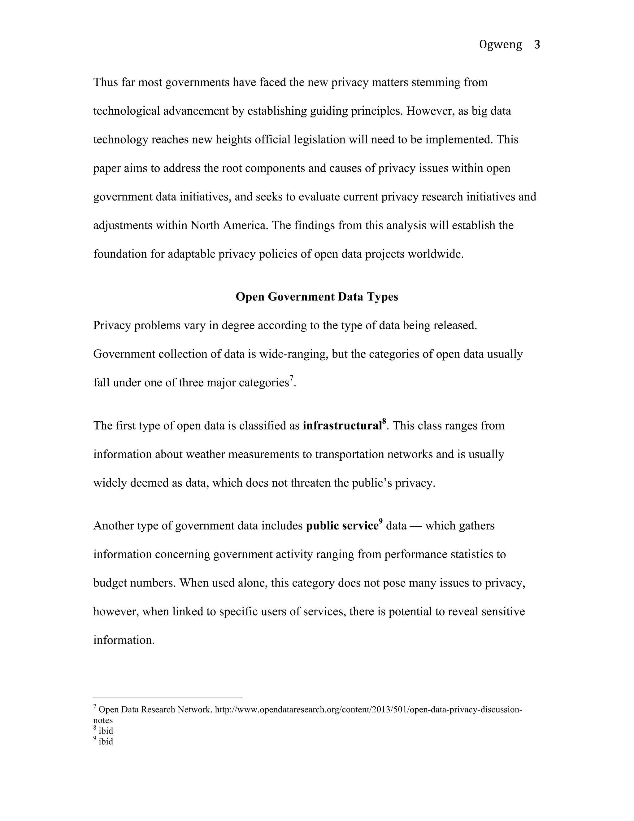Ogweng	
   3	
  
Thus far most governments have faced the new privacy matters stemming from
technological advancement by establishing guiding principles. However, as big data
technology reaches new heights official legislation will need to be implemented. This
paper aims to address the root components and causes of privacy issues within open
government data initiatives, and seeks to evaluate current privacy research initiatives and
adjustments within North America. The findings from this analysis will establish the
foundation for adaptable privacy policies of open data projects worldwide.
Open Government Data Types
Privacy problems vary in degree according to the type of data being released.
Government collection of data is wide-ranging, but the categories of open data usually
fall under one of three major categories7
.
The first type of open data is classified as infrastructural8
. This class ranges from
information about weather measurements to transportation networks and is usually
widely deemed as data, which does not threaten the public’s privacy.
Another type of government data includes public service9
data — which gathers
information concerning government activity ranging from performance statistics to
budget numbers. When used alone, this category does not pose many issues to privacy,
however, when linked to specific users of services, there is potential to reveal sensitive
information.
	
  	
  	
  	
  	
  	
  	
  	
  	
  	
  	
  	
  	
  	
  	
  	
  	
  	
  	
  	
  	
  	
  	
  	
  	
  	
  	
  	
  	
  	
  	
  	
  	
  	
  	
  	
  	
  	
  	
  	
  	
  	
  	
  	
  	
  	
  	
  	
  	
  	
  	
  	
  	
  	
  	
  	
  
7
Open Data Research Network. http://www.opendataresearch.org/content/2013/501/open-data-privacy-discussion-
notes
8
ibid
9
ibid	
  
 