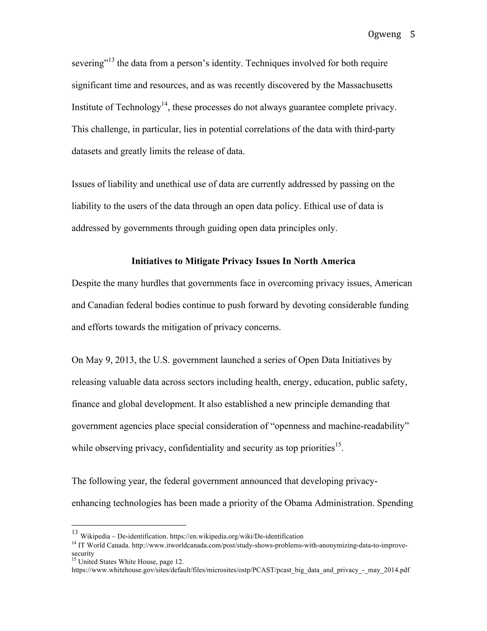 Ogweng	
   5	
  
severing”13
the data from a person’s identity. Techniques involved for both require
significant time and resources, and as was recently discovered by the Massachusetts
Institute of Technology14
, these processes do not always guarantee complete privacy.
This challenge, in particular, lies in potential correlations of the data with third-party
datasets and greatly limits the release of data.
Issues of liability and unethical use of data are currently addressed by passing on the
liability to the users of the data through an open data policy. Ethical use of data is
addressed by governments through guiding open data principles only.
Initiatives to Mitigate Privacy Issues In North America
Despite the many hurdles that governments face in overcoming privacy issues, American
and Canadian federal bodies continue to push forward by devoting considerable funding
and efforts towards the mitigation of privacy concerns.
On May 9, 2013, the U.S. government launched a series of Open Data Initiatives by
releasing valuable data across sectors including health, energy, education, public safety,
finance and global development. It also established a new principle demanding that
government agencies place special consideration of “openness and machine-readability”
while observing privacy, confidentiality and security as top priorities15
.
The following year, the federal government announced that developing privacy-
enhancing technologies has been made a priority of the Obama Administration. Spending
	
  	
  	
  	
  	
  	
  	
  	
  	
  	
  	
  	
  	
  	
  	
  	
  	
  	
  	
  	
  	
  	
  	
  	
  	
  	
  	
  	
  	
  	
  	
  	
  	
  	
  	
  	
  	
  	
  	
  	
  	
  	
  	
  	
  	
  	
  	
  	
  	
  	
  	
  	
  	
  	
  	
  	
  
13
Wikipedia – De-identification. https://en.wikipedia.org/wiki/De-identification
14
IT World Canada. http://www.itworldcanada.com/post/study-shows-problems-with-anonymizing-data-to-improve-
security
15
United States White House, page 12.
https://www.whitehouse.gov/sites/default/files/microsites/ostp/PCAST/pcast_big_data_and_privacy_-_may_2014.pdf	
  	
  
 