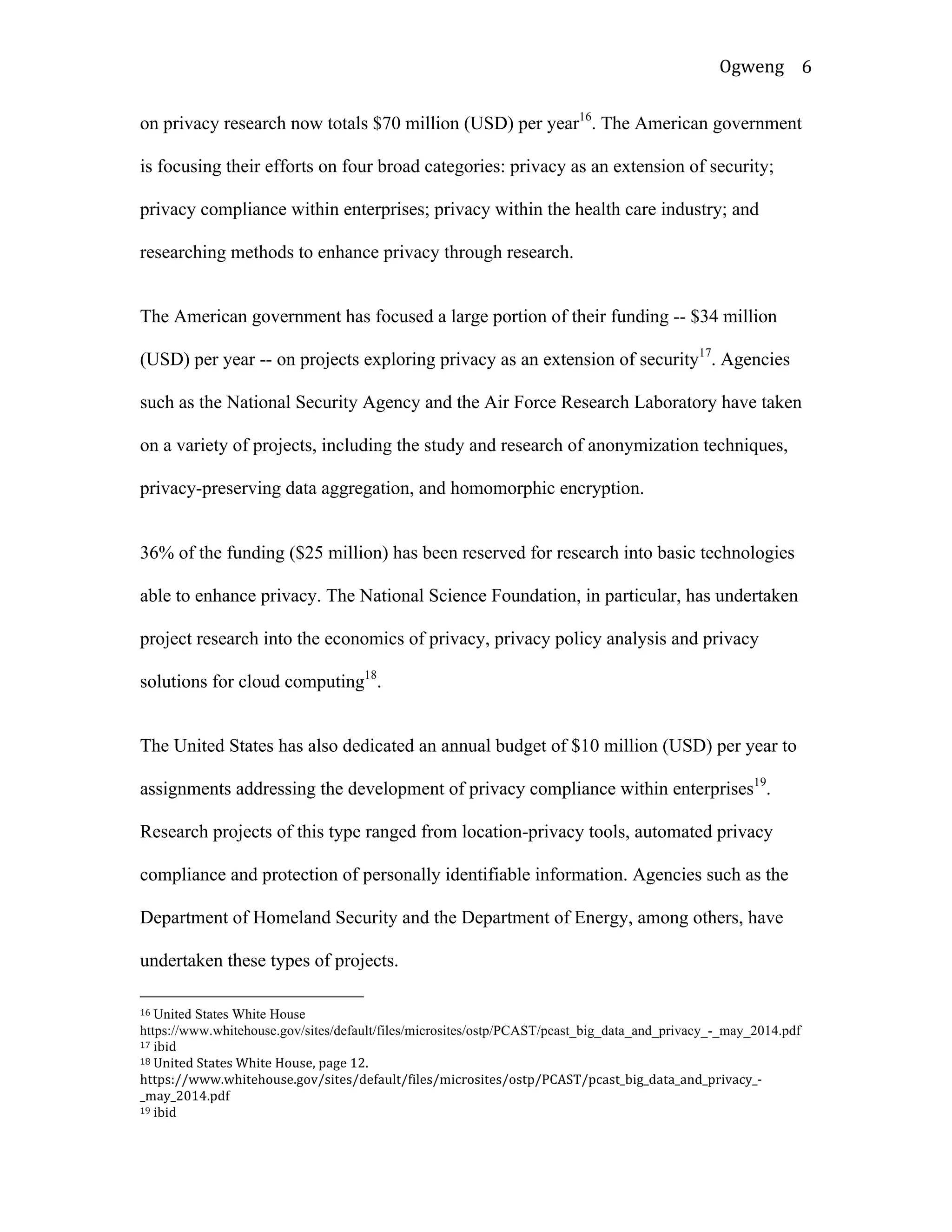 Ogweng	
   6	
  
on privacy research now totals $70 million (USD) per year16
. The American government
is focusing their efforts on four broad categories: privacy as an extension of security;
privacy compliance within enterprises; privacy within the health care industry; and
researching methods to enhance privacy through research.
The American government has focused a large portion of their funding -- $34 million
(USD) per year -- on projects exploring privacy as an extension of security17
. Agencies
such as the National Security Agency and the Air Force Research Laboratory have taken
on a variety of projects, including the study and research of anonymization techniques,
privacy-preserving data aggregation, and homomorphic encryption.
36% of the funding ($25 million) has been reserved for research into basic technologies
able to enhance privacy. The National Science Foundation, in particular, has undertaken
project research into the economics of privacy, privacy policy analysis and privacy
solutions for cloud computing18
.
The United States has also dedicated an annual budget of $10 million (USD) per year to
assignments addressing the development of privacy compliance within enterprises19
.
Research projects of this type ranged from location-privacy tools, automated privacy
compliance and protection of personally identifiable information. Agencies such as the
Department of Homeland Security and the Department of Energy, among others, have
undertaken these types of projects.
	
  	
  	
  	
  	
  	
  	
  	
  	
  	
  	
  	
  	
  	
  	
  	
  	
  	
  	
  	
  	
  	
  	
  	
  	
  	
  	
  	
  	
  	
  	
  	
  	
  	
  	
  	
  	
  	
  	
  	
  	
  	
  	
  	
  	
  	
  	
  	
  	
  	
  	
  	
  	
  	
  	
  	
  
16	
  United States White House
https://www.whitehouse.gov/sites/default/files/microsites/ostp/PCAST/pcast_big_data_and_privacy_-_may_2014.pdf	
  
17	
  ibid	
  
18	
  United	
  States	
  White	
  House,	
  page	
  12.	
  
https://www.whitehouse.gov/sites/default/files/microsites/ostp/PCAST/pcast_big_data_and_privacy_-­‐
_may_2014.pdf	
  
19	
  ibid	
  
 