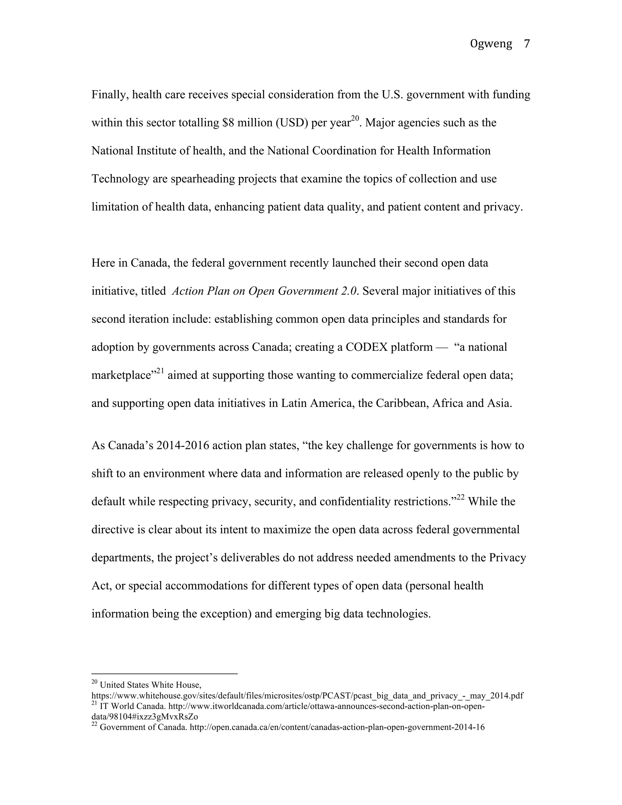 Ogweng	
   7	
  
Finally, health care receives special consideration from the U.S. government with funding
within this sector totalling $8 million (USD) per year20
. Major agencies such as the
National Institute of health, and the National Coordination for Health Information
Technology are spearheading projects that examine the topics of collection and use
limitation of health data, enhancing patient data quality, and patient content and privacy.
Here in Canada, the federal government recently launched their second open data
initiative, titled Action Plan on Open Government 2.0. Several major initiatives of this
second iteration include: establishing common open data principles and standards for
adoption by governments across Canada; creating a CODEX platform — “a national
marketplace”21
aimed at supporting those wanting to commercialize federal open data;
and supporting open data initiatives in Latin America, the Caribbean, Africa and Asia.
As Canada’s 2014-2016 action plan states, “the key challenge for governments is how to
shift to an environment where data and information are released openly to the public by
default while respecting privacy, security, and confidentiality restrictions.”22
While the
directive is clear about its intent to maximize the open data across federal governmental
departments, the project’s deliverables do not address needed amendments to the Privacy
Act, or special accommodations for different types of open data (personal health
information being the exception) and emerging big data technologies.
	
  	
  	
  	
  	
  	
  	
  	
  	
  	
  	
  	
  	
  	
  	
  	
  	
  	
  	
  	
  	
  	
  	
  	
  	
  	
  	
  	
  	
  	
  	
  	
  	
  	
  	
  	
  	
  	
  	
  	
  	
  	
  	
  	
  	
  	
  	
  	
  	
  	
  	
  	
  	
  	
  	
  	
  
20
United States White House,
https://www.whitehouse.gov/sites/default/files/microsites/ostp/PCAST/pcast_big_data_and_privacy_-_may_2014.pdf
21
IT World Canada. http://www.itworldcanada.com/article/ottawa-announces-second-action-plan-on-open-
data/98104#ixzz3gMvxRsZo
22
Government of Canada. http://open.canada.ca/en/content/canadas-action-plan-open-government-2014-16	
  
 