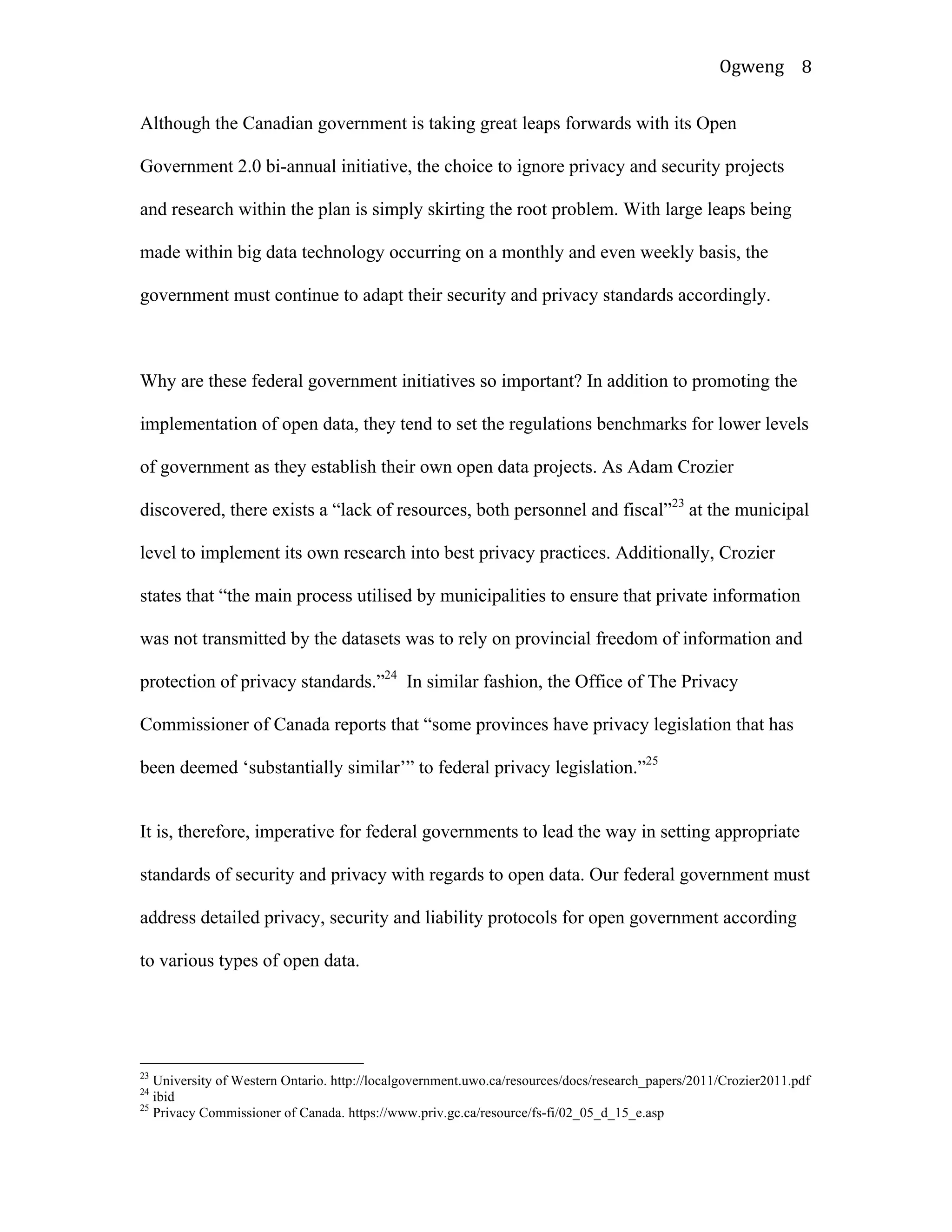 Ogweng	
   8	
  
Although the Canadian government is taking great leaps forwards with its Open
Government 2.0 bi-annual initiative, the choice to ignore privacy and security projects
and research within the plan is simply skirting the root problem. With large leaps being
made within big data technology occurring on a monthly and even weekly basis, the
government must continue to adapt their security and privacy standards accordingly.
Why are these federal government initiatives so important? In addition to promoting the
implementation of open data, they tend to set the regulations benchmarks for lower levels
of government as they establish their own open data projects. As Adam Crozier
discovered, there exists a “lack of resources, both personnel and fiscal”23
at the municipal
level to implement its own research into best privacy practices. Additionally, Crozier
states that “the main process utilised by municipalities to ensure that private information
was not transmitted by the datasets was to rely on provincial freedom of information and
protection of privacy standards.”24
In similar fashion, the Office of The Privacy
Commissioner of Canada reports that “some provinces have privacy legislation that has
been deemed ‘substantially similar’” to federal privacy legislation.”25
It is, therefore, imperative for federal governments to lead the way in setting appropriate
standards of security and privacy with regards to open data. Our federal government must
address detailed privacy, security and liability protocols for open government according
to various types of open data.
	
  	
  	
  	
  	
  	
  	
  	
  	
  	
  	
  	
  	
  	
  	
  	
  	
  	
  	
  	
  	
  	
  	
  	
  	
  	
  	
  	
  	
  	
  	
  	
  	
  	
  	
  	
  	
  	
  	
  	
  	
  	
  	
  	
  	
  	
  	
  	
  	
  	
  	
  	
  	
  	
  	
  	
  
23
University of Western Ontario. http://localgovernment.uwo.ca/resources/docs/research_papers/2011/Crozier2011.pdf
24
ibid
25
Privacy Commissioner of Canada. https://www.priv.gc.ca/resource/fs-fi/02_05_d_15_e.asp	
  
 