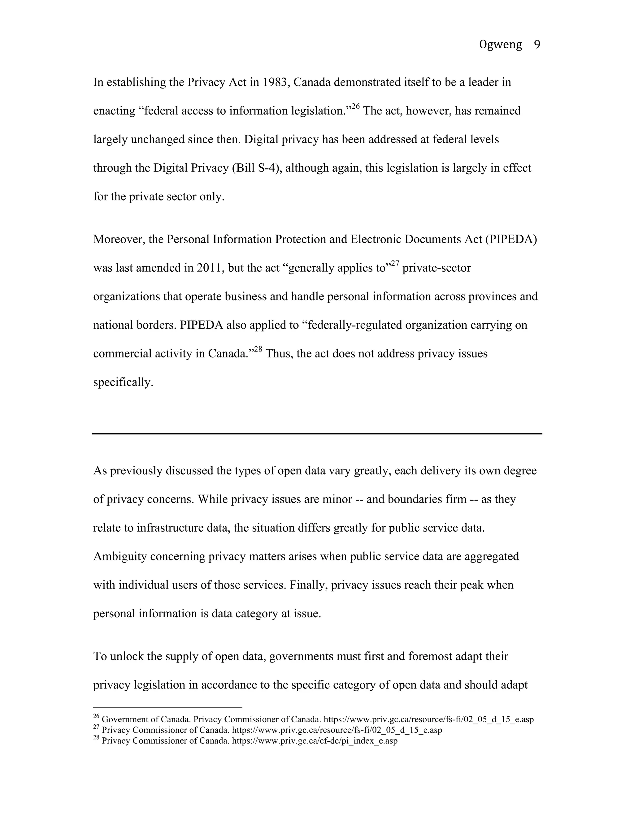 Ogweng	
   9	
  
In establishing the Privacy Act in 1983, Canada demonstrated itself to be a leader in
enacting “federal access to information legislation.”26
The act, however, has remained
largely unchanged since then. Digital privacy has been addressed at federal levels
through the Digital Privacy (Bill S-4), although again, this legislation is largely in effect
for the private sector only.
Moreover, the Personal Information Protection and Electronic Documents Act (PIPEDA)
was last amended in 2011, but the act “generally applies to”27
private-sector
organizations that operate business and handle personal information across provinces and
national borders. PIPEDA also applied to “federally-regulated organization carrying on
commercial activity in Canada.”28
Thus, the act does not address privacy issues
specifically.
As previously discussed the types of open data vary greatly, each delivery its own degree
of privacy concerns. While privacy issues are minor -- and boundaries firm -- as they
relate to infrastructure data, the situation differs greatly for public service data.
Ambiguity concerning privacy matters arises when public service data are aggregated
with individual users of those services. Finally, privacy issues reach their peak when
personal information is data category at issue.
To unlock the supply of open data, governments must first and foremost adapt their
privacy legislation in accordance to the specific category of open data and should adapt
	
  	
  	
  	
  	
  	
  	
  	
  	
  	
  	
  	
  	
  	
  	
  	
  	
  	
  	
  	
  	
  	
  	
  	
  	
  	
  	
  	
  	
  	
  	
  	
  	
  	
  	
  	
  	
  	
  	
  	
  	
  	
  	
  	
  	
  	
  	
  	
  	
  	
  	
  	
  	
  	
  	
  	
  
26
Government of Canada. Privacy Commissioner of Canada. https://www.priv.gc.ca/resource/fs-fi/02_05_d_15_e.asp
27
Privacy Commissioner of Canada. https://www.priv.gc.ca/resource/fs-fi/02_05_d_15_e.asp
28
Privacy Commissioner of Canada. https://www.priv.gc.ca/cf-dc/pi_index_e.asp	
  
 