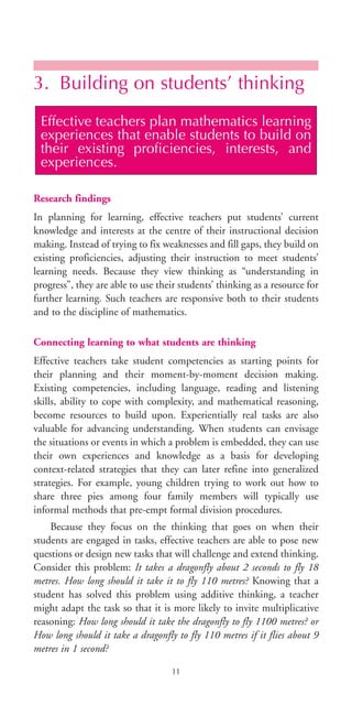 3. Building on students’ thinking
Research findings
In planning for learning, effective teachers put students’ current
knowledge and interests at the centre of their instructional decision
making. Instead of trying to fix weaknesses and fill gaps, they build on
existing proficiencies, adjusting their instruction to meet students’
learning needs. Because they view thinking as “understanding in
progress”, they are able to use their students’ thinking as a resource for
further learning. Such teachers are responsive both to their students
and to the discipline of mathematics.
Connecting learning to what students are thinking
Effective teachers take student competencies as starting points for
their planning and their moment-by-moment decision making.
Existing competencies, including language, reading and listening
skills, ability to cope with complexity, and mathematical reasoning,
become resources to build upon. Experientially real tasks are also
valuable for advancing understanding. When students can envisage
the situations or events in which a problem is embedded, they can use
their own experiences and knowledge as a basis for developing
context-related strategies that they can later refine into generalized
strategies. For example, young children trying to work out how to
share three pies among four family members will typically use
informal methods that pre-empt formal division procedures.
Because they focus on the thinking that goes on when their
students are engaged in tasks, effective teachers are able to pose new
questions or design new tasks that will challenge and extend thinking.
Consider this problem: It takes a dragonfly about 2 seconds to fly 18
metres. How long should it take it to fly 110 metres? Knowing that a
student has solved this problem using additive thinking, a teacher
might adapt the task so that it is more likely to invite multiplicative
reasoning: How long should it take the dragonfly to fly 1100 metres? or
How long should it take a dragonfly to fly 110 metres if it flies about 9
metres in 1 second?
Effective teachers plan mathematics learning
experiences that enable students to build on
their existing proficiencies, interests, and
experiences.
11
BIE Educational Practices Series 19_OK:Mise en page 1 20/10/09 9:1
 
