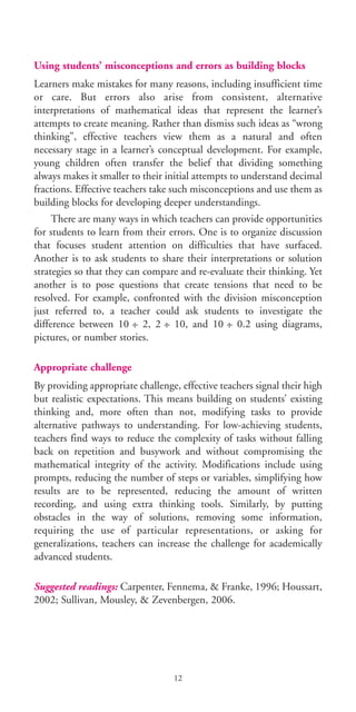 Using students’ misconceptions and errors as building blocks
Learners make mistakes for many reasons, including insufficient time
or care. But errors also arise from consistent, alternative
interpretations of mathematical ideas that represent the learner’s
attempts to create meaning. Rather than dismiss such ideas as “wrong
thinking”, effective teachers view them as a natural and often
necessary stage in a learner’s conceptual development. For example,
young children often transfer the belief that dividing something
always makes it smaller to their initial attempts to understand decimal
fractions. Effective teachers take such misconceptions and use them as
building blocks for developing deeper understandings.
There are many ways in which teachers can provide opportunities
for students to learn from their errors. One is to organize discussion
that focuses student attention on difficulties that have surfaced.
Another is to ask students to share their interpretations or solution
strategies so that they can compare and re-evaluate their thinking. Yet
another is to pose questions that create tensions that need to be
resolved. For example, confronted with the division misconception
just referred to, a teacher could ask students to investigate the
difference between 10 :– 2, 2 :– 10, and 10 :– 0.2 using diagrams,
pictures, or number stories.
Appropriate challenge
By providing appropriate challenge, effective teachers signal their high
but realistic expectations. This means building on students’ existing
thinking and, more often than not, modifying tasks to provide
alternative pathways to understanding. For low-achieving students,
teachers find ways to reduce the complexity of tasks without falling
back on repetition and busywork and without compromising the
mathematical integrity of the activity. Modifications include using
prompts, reducing the number of steps or variables, simplifying how
results are to be represented, reducing the amount of written
recording, and using extra thinking tools. Similarly, by putting
obstacles in the way of solutions, removing some information,
requiring the use of particular representations, or asking for
generalizations, teachers can increase the challenge for academically
advanced students.
Suggested readings: Carpenter, Fennema, & Franke, 1996; Houssart,
2002; Sullivan, Mousley, & Zevenbergen, 2006.
12
BIE Educational Practices Series 19_OK:Mise en page 1 20/10/09 9:1
 