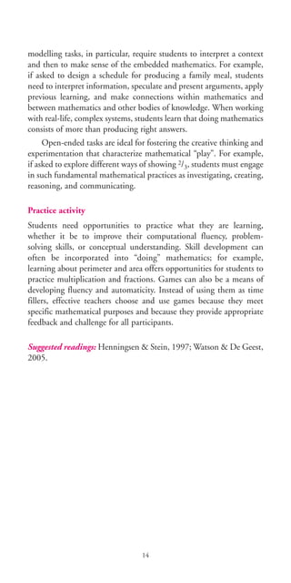 modelling tasks, in particular, require students to interpret a context
and then to make sense of the embedded mathematics. For example,
if asked to design a schedule for producing a family meal, students
need to interpret information, speculate and present arguments, apply
previous learning, and make connections within mathematics and
between mathematics and other bodies of knowledge. When working
with real-life, complex systems, students learn that doing mathematics
consists of more than producing right answers.
Open-ended tasks are ideal for fostering the creative thinking and
experimentation that characterize mathematical “play”. For example,
if asked to explore different ways of showing 2/3, students must engage
in such fundamental mathematical practices as investigating, creating,
reasoning, and communicating.
Practice activity
Students need opportunities to practice what they are learning,
whether it be to improve their computational fluency, problem-
solving skills, or conceptual understanding. Skill development can
often be incorporated into “doing” mathematics; for example,
learning about perimeter and area offers opportunities for students to
practice multiplication and fractions. Games can also be a means of
developing fluency and automaticity. Instead of using them as time
fillers, effective teachers choose and use games because they meet
specific mathematical purposes and because they provide appropriate
feedback and challenge for all participants.
Suggested readings: Henningsen & Stein, 1997; Watson & De Geest,
2005.
14
BIE Educational Practices Series 19_OK:Mise en page 1 20/10/09 9:1
 