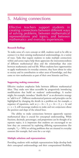 5. Making connections
Research findings
To make sense of a new concept or skill, students need to be able to
connect it to their existing mathematical understandings, in a variety
of ways. Tasks that require students to make multiple connections
within and across topics help them appreciate the interconnectedness
of different mathematical ideas and the relationships that exist
between mathematics and real life. When students have opportunities
to apply mathematics in everyday contexts, they learn about its value
to society and its contribution to other areas of knowledge, and they
come to view mathematics as part of their own histories and lives.
Supporting making connections
Effective teachers emphasize links between different mathematical
ideas. They make new ideas accessible by progressively introducing
modifications that build on students’ understandings. A teacher
might, for example, introduce “double the 6” as an alternative strategy
to “add 6 to 6”. Different mathematical patterns and principles can be
highlighted by changing the details in a problem set; for example, a
sequence of equations, such as y = 2x + 3, y = 2x + 2, y = 2x and
y = x + 3, will encourage students to make and test conjectures about
the position and slope of the related lines.
The ability to make connections between apparently separate
mathematical ideas is crucial for conceptual understanding. While
fractions, decimals, percentages, and proportions can be thought of as
separate topics, it is important that students are encouraged to see
how they are connected by exploring differing representations (for
example, 1/2 = 50%) or solving problems that are situated in everyday
contexts (for example, fuel costs for a car trip).
Multiple solutions and representations
Providing students with multiple representations helps develop both
their conceptual understandings and their computational flexibility.
Effective teachers support students in
creating connections between different ways
of solving problems, between mathematical
representations and topics, and between
mathematics and everyday experiences.
15
BIE Educational Practices Series 19_OK:Mise en page 1 20/10/09 9:1
 