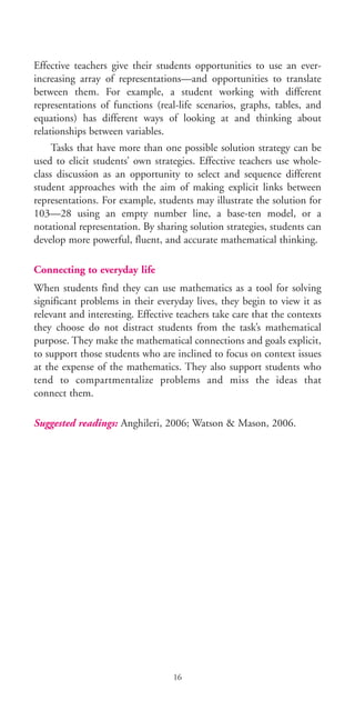 Effective teachers give their students opportunities to use an ever-
increasing array of representations—and opportunities to translate
between them. For example, a student working with different
representations of functions (real-life scenarios, graphs, tables, and
equations) has different ways of looking at and thinking about
relationships between variables.
Tasks that have more than one possible solution strategy can be
used to elicit students’ own strategies. Effective teachers use whole-
class discussion as an opportunity to select and sequence different
student approaches with the aim of making explicit links between
representations. For example, students may illustrate the solution for
103—28 using an empty number line, a base-ten model, or a
notational representation. By sharing solution strategies, students can
develop more powerful, fluent, and accurate mathematical thinking.
Connecting to everyday life
When students find they can use mathematics as a tool for solving
significant problems in their everyday lives, they begin to view it as
relevant and interesting. Effective teachers take care that the contexts
they choose do not distract students from the task’s mathematical
purpose. They make the mathematical connections and goals explicit,
to support those students who are inclined to focus on context issues
at the expense of the mathematics. They also support students who
tend to compartmentalize problems and miss the ideas that
connect them.
Suggested readings: Anghileri, 2006; Watson & Mason, 2006.
16
BIE Educational Practices Series 19_OK:Mise en page 1 20/10/09 9:1
 