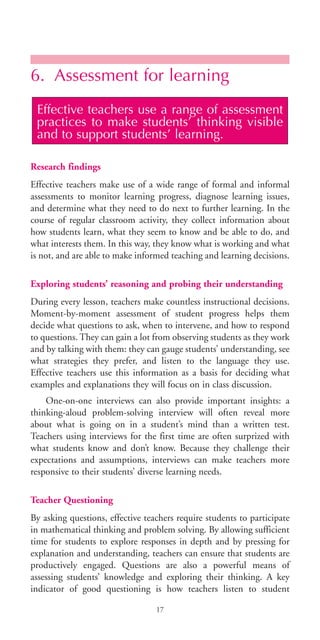 6. Assessment for learning
Research findings
Effective teachers make use of a wide range of formal and informal
assessments to monitor learning progress, diagnose learning issues,
and determine what they need to do next to further learning. In the
course of regular classroom activity, they collect information about
how students learn, what they seem to know and be able to do, and
what interests them. In this way, they know what is working and what
is not, and are able to make informed teaching and learning decisions.
Exploring students’ reasoning and probing their understanding
During every lesson, teachers make countless instructional decisions.
Moment-by-moment assessment of student progress helps them
decide what questions to ask, when to intervene, and how to respond
to questions. They can gain a lot from observing students as they work
and by talking with them: they can gauge students’ understanding, see
what strategies they prefer, and listen to the language they use.
Effective teachers use this information as a basis for deciding what
examples and explanations they will focus on in class discussion.
One-on-one interviews can also provide important insights: a
thinking-aloud problem-solving interview will often reveal more
about what is going on in a student’s mind than a written test.
Teachers using interviews for the first time are often surprized with
what students know and don’t know. Because they challenge their
expectations and assumptions, interviews can make teachers more
responsive to their students’ diverse learning needs.
Teacher Questioning
By asking questions, effective teachers require students to participate
in mathematical thinking and problem solving. By allowing sufficient
time for students to explore responses in depth and by pressing for
explanation and understanding, teachers can ensure that students are
productively engaged. Questions are also a powerful means of
assessing students’ knowledge and exploring their thinking. A key
indicator of good questioning is how teachers listen to student
Effective teachers use a range of assessment
practices to make students’ thinking visible
and to support students’ learning.
17
BIE Educational Practices Series 19_OK:Mise en page 1 20/10/09 9:1
 