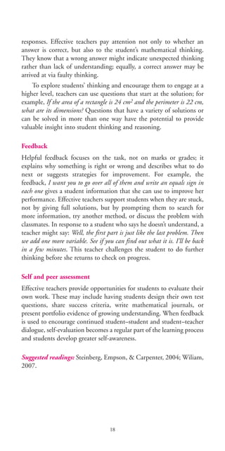 responses. Effective teachers pay attention not only to whether an
answer is correct, but also to the student’s mathematical thinking.
They know that a wrong answer might indicate unexpected thinking
rather than lack of understanding; equally, a correct answer may be
arrived at via faulty thinking.
To explore students’ thinking and encourage them to engage at a
higher level, teachers can use questions that start at the solution; for
example, If the area of a rectangle is 24 cm2 and the perimeter is 22 cm,
what are its dimensions? Questions that have a variety of solutions or
can be solved in more than one way have the potential to provide
valuable insight into student thinking and reasoning.
Feedback
Helpful feedback focuses on the task, not on marks or grades; it
explains why something is right or wrong and describes what to do
next or suggests strategies for improvement. For example, the
feedback, I want you to go over all of them and write an equals sign in
each one gives a student information that she can use to improve her
performance. Effective teachers support students when they are stuck,
not by giving full solutions, but by prompting them to search for
more information, try another method, or discuss the problem with
classmates. In response to a student who says he doesn’t understand, a
teacher might say: Well, the first part is just like the last problem. Then
we add one more variable. See if you can find out what it is. I’ll be back
in a few minutes. This teacher challenges the student to do further
thinking before she returns to check on progress.
Self and peer assessment
Effective teachers provide opportunities for students to evaluate their
own work. These may include having students design their own test
questions, share success criteria, write mathematical journals, or
present portfolio evidence of growing understanding. When feedback
is used to encourage continued student–student and student–teacher
dialogue, self-evaluation becomes a regular part of the learning process
and students develop greater self-awareness.
Suggested readings: Steinberg, Empson, & Carpenter, 2004; Wiliam,
2007.
18
BIE Educational Practices Series 19_OK:Mise en page 1 20/10/09 9:1
 