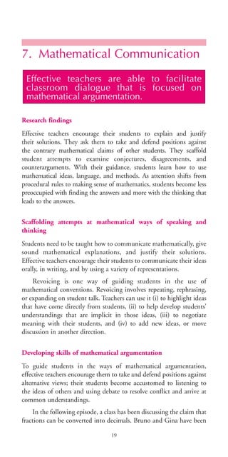 7. Mathematical Communication
Research findings
Effective teachers encourage their students to explain and justify
their solutions. They ask them to take and defend positions against
the contrary mathematical claims of other students. They scaffold
student attempts to examine conjectures, disagreements, and
counterarguments. With their guidance, students learn how to use
mathematical ideas, language, and methods. As attention shifts from
procedural rules to making sense of mathematics, students become less
preoccupied with finding the answers and more with the thinking that
leads to the answers.
Scaffolding attempts at mathematical ways of speaking and
thinking
Students need to be taught how to communicate mathematically, give
sound mathematical explanations, and justify their solutions.
Effective teachers encourage their students to communicate their ideas
orally, in writing, and by using a variety of representations.
Revoicing is one way of guiding students in the use of
mathematical conventions. Revoicing involves repeating, rephrasing,
or expanding on student talk. Teachers can use it (i) to highlight ideas
that have come directly from students, (ii) to help develop students’
understandings that are implicit in those ideas, (iii) to negotiate
meaning with their students, and (iv) to add new ideas, or move
discussion in another direction.
Developing skills of mathematical argumentation
To guide students in the ways of mathematical argumentation,
effective teachers encourage them to take and defend positions against
alternative views; their students become accustomed to listening to
the ideas of others and using debate to resolve conflict and arrive at
common understandings.
In the following episode, a class has been discussing the claim that
fractions can be converted into decimals. Bruno and Gina have been
Effective teachers are able to facilitate
classroom dialogue that is focused on
mathematical argumentation.
19
BIE Educational Practices Series 19_OK:Mise en page 1 20/10/09 9:1
 