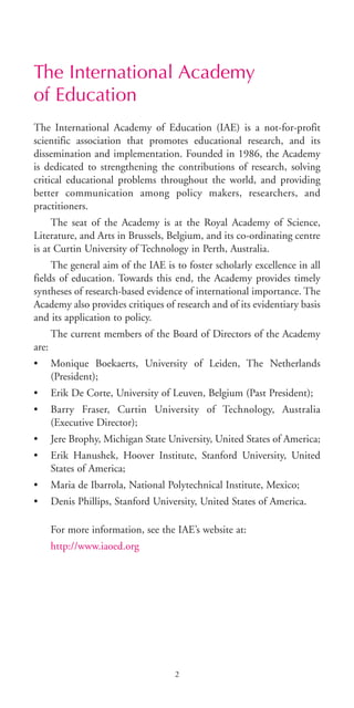 The International Academy
of Education
The International Academy of Education (IAE) is a not-for-profit
scientific association that promotes educational research, and its
dissemination and implementation. Founded in 1986, the Academy
is dedicated to strengthening the contributions of research, solving
critical educational problems throughout the world, and providing
better communication among policy makers, researchers, and
practitioners.
The seat of the Academy is at the Royal Academy of Science,
Literature, and Arts in Brussels, Belgium, and its co-ordinating centre
is at Curtin University of Technology in Perth, Australia.
The general aim of the IAE is to foster scholarly excellence in all
fields of education. Towards this end, the Academy provides timely
syntheses of research-based evidence of international importance. The
Academy also provides critiques of research and of its evidentiary basis
and its application to policy.
The current members of the Board of Directors of the Academy
are:
• Monique Boekaerts, University of Leiden, The Netherlands
(President);
• Erik De Corte, University of Leuven, Belgium (Past President);
• Barry Fraser, Curtin University of Technology, Australia
(Executive Director);
• Jere Brophy, Michigan State University, United States of America;
• Erik Hanushek, Hoover Institute, Stanford University, United
States of America;
• Maria de Ibarrola, National Polytechnical Institute, Mexico;
• Denis Phillips, Stanford University, United States of America.
For more information, see the IAE’s website at:
http://www.iaoed.org
2
BIE Educational Practices Series 19_OK:Mise en page 1 20/10/09 9:1
 