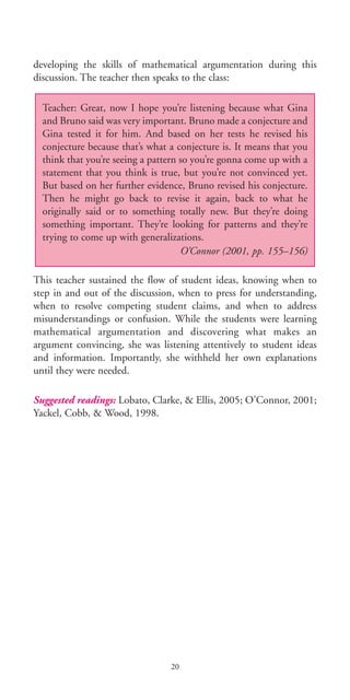developing the skills of mathematical argumentation during this
discussion. The teacher then speaks to the class:
This teacher sustained the flow of student ideas, knowing when to
step in and out of the discussion, when to press for understanding,
when to resolve competing student claims, and when to address
misunderstandings or confusion. While the students were learning
mathematical argumentation and discovering what makes an
argument convincing, she was listening attentively to student ideas
and information. Importantly, she withheld her own explanations
until they were needed.
Suggested readings: Lobato, Clarke, & Ellis, 2005; O’Connor, 2001;
Yackel, Cobb, & Wood, 1998.
Teacher: Great, now I hope you’re listening because what Gina
and Bruno said was very important. Bruno made a conjecture and
Gina tested it for him. And based on her tests he revised his
conjecture because that’s what a conjecture is. It means that you
think that you’re seeing a pattern so you’re gonna come up with a
statement that you think is true, but you’re not convinced yet.
But based on her further evidence, Bruno revised his conjecture.
Then he might go back to revise it again, back to what he
originally said or to something totally new. But they’re doing
something important. They’re looking for patterns and they’re
trying to come up with generalizations.
O’Connor (2001, pp. 155–156)
20
BIE Educational Practices Series 19_OK:Mise en page 1 20/10/09 9:1
 
