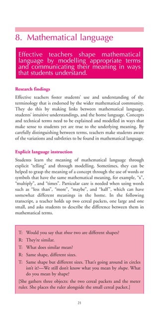 8. Mathematical language
Research findings
Effective teachers foster students’ use and understanding of the
terminology that is endorsed by the wider mathematical community.
They do this by making links between mathematical language,
students’ intuitive understandings, and the home language. Concepts
and technical terms need to be explained and modelled in ways that
make sense to students yet are true to the underlying meaning. By
carefully distinguishing between terms, teachers make students aware
of the variations and subtleties to be found in mathematical language.
Explicit language instruction
Students learn the meaning of mathematical language through
explicit “telling” and through modelling. Sometimes, they can be
helped to grasp the meaning of a concept through the use of words or
symbols that have the same mathematical meaning, for example, “x”,
“multiply”, and “times”. Particular care is needed when using words
such as “less than”, “more”, “maybe”, and “half”, which can have
somewhat different meanings in the home. In the following
transcript, a teacher holds up two cereal packets, one large and one
small, and asks students to describe the difference between them in
mathematical terms.
Effective teachers shape mathematical
language by modelling appropriate terms
and communicating their meaning in ways
that students understand.
21
T: Would you say that those two are different shapes?
R: They’re similar.
T: What does similar mean?
R: Same shape, different sizes.
T: Same shape but different sizes. That’s going around in circles
isn’t it?—We still don’t know what you mean by shape. What
do you mean by shape?
[She gathers three objects: the two cereal packets and the meter
ruler. She places the ruler alongside the small cereal packet.]
BIE Educational Practices Series 19_OK:Mise en page 1 20/10/09 9:1
 