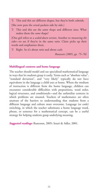 Multilingual contexts and home language
The teacher should model and use specialized mathematical language
in ways that let students grasp it easily. Terms such as “absolute value”,
“standard deviation”, and “very likely” typically do not have
equivalents in the language a child uses at home. Where the medium
of instruction is different from the home language, children can
encounter considerable difficulties with prepositions, word order,
logical structures, and conditionals—and the unfamiliar contexts in
which problems are situated. Teachers of mathematics are often
unaware of the barriers to understanding that students from a
different language and culture must overcome. Language (or code)
switching, in which the teacher substitutes a home language word,
phrase, or sentence for a mathematical concept, can be a useful
strategy for helping students grasp underlying meaning.
Suggested readings: Runesson, 2005; Setati & Adler, 2001.
22
T: This and this are different shapes, but they’re both cuboids.
[She now puts the cereal packets side by side.]
T: This and this are the same shape and different sizes. What
makes them the same shape?
[One girl refers to a scaled-down version. Another to measuring the
sides—to see if they’re in the same ratio. Claire picks up their
words and emphasizes them.
T: Right. So it’s about ratio and about scale.
Runesson (2005, pp. 75–76)
BIE Educational Practices Series 19_OK:Mise en page 1 20/10/09 9:1
 