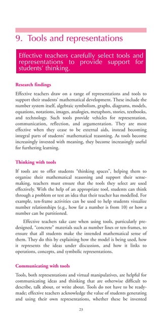 9. Tools and representations
Research findings
Effective teachers draw on a range of representations and tools to
support their students’ mathematical development. These include the
number system itself, algebraic symbolism, graphs, diagrams, models,
equations, notations, images, analogies, metaphors, stories, textbooks,
and technology. Such tools provide vehicles for representation,
communication, reflection, and argumentation. They are most
effective when they cease to be external aids, instead becoming
integral parts of students’ mathematical reasoning. As tools become
increasingly invested with meaning, they become increasingly useful
for furthering learning.
Thinking with tools
If tools are to offer students “thinking spaces”, helping them to
organize their mathematical reasoning and support their sense-
making, teachers must ensure that the tools they select are used
effectively. With the help of an appropriate tool, students can think
through a problem or test an idea that their teacher has modelled. For
example, ten-frame activities can be used to help students visualize
number relationships (e.g., how far a number is from 10) or how a
number can be partitioned.
Effective teachers take care when using tools, particularly pre-
designed, “concrete” materials such as number lines or ten-frames, to
ensure that all students make the intended mathematical sense of
them. They do this by explaining how the model is being used, how
it represents the ideas under discussion, and how it links to
operations, concepts, and symbolic representations.
Communicating with tools
Tools, both representations and virtual manipulatives, are helpful for
communicating ideas and thinking that are otherwise difficult to
describe, talk about, or write about. Tools do not have to be ready-
made; effective teachers acknowledge the value of students generating
and using their own representations, whether these be invented
Effective teachers carefully select tools and
representations to provide support for
students’ thinking.
23
BIE Educational Practices Series 19_OK:Mise en page 1 20/10/09 9:1
 