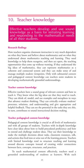 10. Teacher knowledge
Research findings
How teachers organize classroom instruction is very much dependent
on what they know and believe about mathematics and on what they
understand about mathematics teaching and learning. They need
knowledge to help them recognize, and then act upon, the teaching
opportunities that come up without warning. If they understand the
big ideas of mathematics, they can represent mathematics as a
coherent and connected system and they can make sense of and
manage multiple student viewpoints. Only with substantial content
and pedagogical content knowledge can teachers assist students in
developing mathematically grounded understandings.
Teacher content knowledge
Effective teachers have a sound grasp of relevant content and how to
teach it. They know what the big ideas are that they need to teach.
They can think of, model, and use examples and metaphors in ways
that advance student thinking. They can critically evaluate students’
processes, solutions, and understanding and give appropriate and
helpful feedback. They can see the potential in the tasks they set; this,
in turn, contributes to sound instructional decision making.
Teacher pedagogical content knowledge
Pedagogical content knowledge is crucial at all levels of mathematics
and with all groups of students. Teachers with in-depth knowledge
have clear ideas about how to build procedural proficiency and how
to extend and challenge student ideas. They use their knowledge to
make the multiple decisions about tasks, classroom resources, talk,
and actions that feed into or arise out of the learning process. Teachers
with limited knowledge tend to structure teaching and learning
around discrete concepts instead of creating wider connections
between facts, concepts, structures, and practices.
To teach mathematical content effectively, teachers need a
grounded understanding of students as learners. With such
Effective teachers develop and use sound
knowledge as a basis for initiating learning
and responding to the mathematical needs
of all their students.
25
BIE Educational Practices Series 19_OK:Mise en page 1 20/10/09 9:1
 