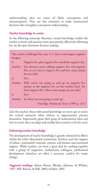 understanding, they are aware of likely conceptions and
misconceptions. They use this awareness to make instructional
decisions that strengthen conceptual understanding.
Teacher knowledge in action
As the following transcript illustrates, sound knowledge enables the
teacher to listen and question more perceptively, effectively informing
her on-the-spot classroom decision making.
Like this teacher, those with sound knowledge are more apt to notice
the critical moments when choices or opportunities present
themselves. Importantly, given their grasp of mathematical ideas and
how to teach, they can adapt and modify their routines to fit the need.
Enhancing teacher knowledge
The development of teacher knowledge is greatly enhanced by efforts
within the wider educational community. Teachers need the support
of others—particularly material, systems, and human and emotional
support. While teachers can learn a great deal by working together
with a group of supportive mathematics colleagues, professional
development initiatives are often a necessary catalyst for major
change.
Suggested readings: Askew, Brown, Rhodes, Johnson, & Wiliam,
1997; Hill, Rowan, & Ball, 2005; Schifter, 2001
The teacher challenged her year 1–2 class to investigate negative
integers.
S: Negative five plus negative five should be negative five.
Teacher: No, because you’re adding negative five and negative
five, so you start at negative five and how many jumps
do you take?
S: Five.
Teacher: Well, you’re not going to end up on negative five
[points to the negative five on the number line]. So,
then negative five. How many jumps do you take?
S: Five.
Teacher: So where are you going to end up?
Fraivillig, Murphy & Fuson (1999, p. 161)
26
BIE Educational Practices Series 19_OK:Mise en page 1 20/10/09 9:1
 