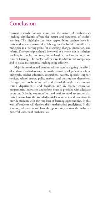 Conclusion
Current research findings show that the nature of mathematics
teaching significantly affects the nature and outcomes of student
learning. This highlights the huge responsibility teachers have for
their students’ mathematical well-being. In this booklet, we offer ten
principles as a starting point for discussing change, innovation, and
reform. These principles should be viewed as a whole, not in isolation:
teaching is complex, and many interrelated factors have an impact on
student learning. The booklet offers ways to address that complexity,
and to make mathematics teaching more effective.
Major innovation and genuine reform require aligning the efforts
of all those involved in students’ mathematical development: teachers,
principals, teacher educators, researchers, parents, specialist support
services, school boards, policy makers, and the students themselves.
Changes need to be negotiated and carried through in classrooms,
teams, departments, and faculties, and in teacher education
programmes. Innovation and reform must be provided with adequate
resources. Schools, communities, and nations need to ensure that
their teachers have the knowledge, skills, resources, and incentives to
provide students with the very best of learning opportunities. In this
way, all students will develop their mathematical proficiency. In this
way, too, all students will have the opportunity to view themselves as
powerful learners of mathematics.
27
BIE Educational Practices Series 19_OK:Mise en page 1 20/10/09 9:1
 