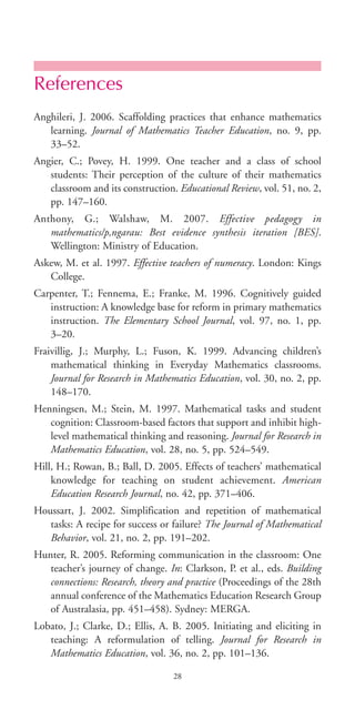 References
Anghileri, J. 2006. Scaffolding practices that enhance mathematics
learning. Journal of Mathematics Teacher Education, no. 9, pp.
33–52.
Angier, C.; Povey, H. 1999. One teacher and a class of school
students: Their perception of the culture of their mathematics
classroom and its construction. Educational Review, vol. 51, no. 2,
pp. 147–160.
Anthony, G.; Walshaw, M. 2007. Effective pedagogy in
mathematics/p‚ngarau: Best evidence synthesis iteration [BES].
Wellington: Ministry of Education.
Askew, M. et al. 1997. Effective teachers of numeracy. London: Kings
College.
Carpenter, T.; Fennema, E.; Franke, M. 1996. Cognitively guided
instruction: A knowledge base for reform in primary mathematics
instruction. The Elementary School Journal, vol. 97, no. 1, pp.
3–20.
Fraivillig, J.; Murphy, L.; Fuson, K. 1999. Advancing children’s
mathematical thinking in Everyday Mathematics classrooms.
Journal for Research in Mathematics Education, vol. 30, no. 2, pp.
148–170.
Henningsen, M.; Stein, M. 1997. Mathematical tasks and student
cognition: Classroom-based factors that support and inhibit high-
level mathematical thinking and reasoning. Journal for Research in
Mathematics Education, vol. 28, no. 5, pp. 524–549.
Hill, H.; Rowan, B.; Ball, D. 2005. Effects of teachers’ mathematical
knowledge for teaching on student achievement. American
Education Research Journal, no. 42, pp. 371–406.
Houssart, J. 2002. Simplification and repetition of mathematical
tasks: A recipe for success or failure? The Journal of Mathematical
Behavior, vol. 21, no. 2, pp. 191–202.
Hunter, R. 2005. Reforming communication in the classroom: One
teacher’s journey of change. In: Clarkson, P. et al., eds. Building
connections: Research, theory and practice (Proceedings of the 28th
annual conference of the Mathematics Education Research Group
of Australasia, pp. 451–458). Sydney: MERGA.
Lobato, J.; Clarke, D.; Ellis, A. B. 2005. Initiating and eliciting in
teaching: A reformulation of telling. Journal for Research in
Mathematics Education, vol. 36, no. 2, pp. 101–136.
28
BIE Educational Practices Series 19_OK:Mise en page 1 20/10/09 9:1
 