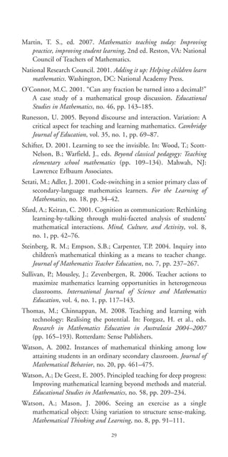 Martin, T. S., ed. 2007. Mathematics teaching today: Improving
practice, improving student learning, 2nd ed. Reston, VA: National
Council of Teachers of Mathematics.
National Research Council. 2001. Adding it up: Helping children learn
mathematics. Washington, DC: National Academy Press.
O’Connor, M.C. 2001. “Can any fraction be turned into a decimal?”
A case study of a mathematical group discussion. Educational
Studies in Mathematics, no. 46, pp. 143–185.
Runesson, U. 2005. Beyond discourse and interaction. Variation: A
critical aspect for teaching and learning mathematics. Cambridge
Journal of Education, vol. 35, no. 1, pp. 69–87.
Schifter, D. 2001. Learning to see the invisible. In: Wood, T.; Scott-
Nelson, B.; Warfield, J., eds. Beyond classical pedagogy: Teaching
elementary school mathematics (pp. 109–134). Mahwah, NJ:
Lawrence Erlbaum Associates.
Setati, M.; Adler, J. 2001. Code-switching in a senior primary class of
secondary-language mathematics learners. For the Learning of
Mathematics, no. 18, pp. 34–42.
Sfard, A.; Keiran, C. 2001. Cognition as communication: Rethinking
learning-by-talking through multi-faceted analysis of students’
mathematical interactions. Mind, Culture, and Activity, vol. 8,
no. 1, pp. 42–76.
Steinberg, R. M.; Empson, S.B.; Carpenter, T.P. 2004. Inquiry into
children’s mathematical thinking as a means to teacher change.
Journal of Mathematics Teacher Education, no. 7, pp. 237–267.
Sullivan, P.; Mousley, J.; Zevenbergen, R. 2006. Teacher actions to
maximize mathematics learning opportunities in heterogeneous
classrooms. International Journal of Science and Mathematics
Education, vol. 4, no. 1, pp. 117–143.
Thomas, M.; Chinnappan, M. 2008. Teaching and learning with
technology: Realising the potential. In: Forgasz, H. et al., eds.
Research in Mathematics Education in Australasia 2004–2007
(pp. 165–193). Rotterdam: Sense Publishers.
Watson, A. 2002. Instances of mathematical thinking among low
attaining students in an ordinary secondary classroom. Journal of
Mathematical Behavior, no. 20, pp. 461–475.
Watson, A.; De Geest, E. 2005. Principled teaching for deep progress:
Improving mathematical learning beyond methods and material.
Educational Studies in Mathematics, no. 58, pp. 209–234.
Watson, A.; Mason, J. 2006. Seeing an exercise as a single
mathematical object: Using variation to structure sense-making.
Mathematical Thinking and Learning, no. 8, pp. 91–111.
29
BIE Educational Practices Series 19_OK:Mise en page 1 20/10/09 9:1
 