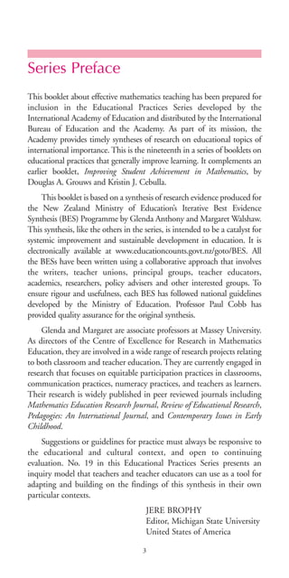 Series Preface
This booklet about effective mathematics teaching has been prepared for
inclusion in the Educational Practices Series developed by the
International Academy of Education and distributed by the International
Bureau of Education and the Academy. As part of its mission, the
Academy provides timely syntheses of research on educational topics of
international importance. This is the nineteenth in a series of booklets on
educational practices that generally improve learning. It complements an
earlier booklet, Improving Student Achievement in Mathematics, by
Douglas A. Grouws and Kristin J. Cebulla.
This booklet is based on a synthesis of research evidence produced for
the New Zealand Ministry of Education’s Iterative Best Evidence
Synthesis (BES) Programme by Glenda Anthony and Margaret Walshaw.
This synthesis, like the others in the series, is intended to be a catalyst for
systemic improvement and sustainable development in education. It is
electronically available at www.educationcounts.govt.nz/goto/BES. All
the BESs have been written using a collaborative approach that involves
the writers, teacher unions, principal groups, teacher educators,
academics, researchers, policy advisers and other interested groups. To
ensure rigour and usefulness, each BES has followed national guidelines
developed by the Ministry of Education. Professor Paul Cobb has
provided quality assurance for the original synthesis.
Glenda and Margaret are associate professors at Massey University.
As directors of the Centre of Excellence for Research in Mathematics
Education, they are involved in a wide range of research projects relating
to both classroom and teacher education. They are currently engaged in
research that focuses on equitable participation practices in classrooms,
communication practices, numeracy practices, and teachers as learners.
Their research is widely published in peer reviewed journals including
Mathematics Education Research Journal, Review of Educational Research,
Pedagogies: An International Journal, and Contemporary Issues in Early
Childhood.
Suggestions or guidelines for practice must always be responsive to
the educational and cultural context, and open to continuing
evaluation. No. 19 in this Educational Practices Series presents an
inquiry model that teachers and teacher educators can use as a tool for
adapting and building on the findings of this synthesis in their own
particular contexts.
JERE BROPHY
Editor, Michigan State University
United States of America
3
BIE Educational Practices Series 19_OK:Mise en page 1 20/10/09 9:1
 