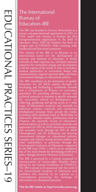 The International
Bureau of
Education–IBE
The IBE was founded in Geneva, Switzerland, as a
private, non-governmental organization in 1925. In
1929, under new statutes, it became the first
intergovernmental organization in the field of
education. Since 1969 the Institute has been an
integral part of UNESCO while retaining wide
intellectual and functional autonomy.
The mission of the IBE is to function as an
international centre for the development of
contents and methods of education. It builds
networks to share expertise on, and foster national
capacities for curriculum change and development
in all the regions of the world. It aims to introduce
modern approaches in curriculum design and
implementation, improve practical skills, and foster
international dialogue on educational policies.
The IBE contributes to the attainment of quality
Education for All (EFA) mainly through: (a)
developing and facilitating a worldwide network
and a Community of Practice of curriculum
specialists; (b) providing advisory services and
technical assistance in response to specific demands
for curriculum reform or development; (c)
collecting, producing and giving access to a wide
range of information resources and materials on
education systems, curricula and curriculum
development processes from around the world,
including online databases (such as World Data on
Education), thematic studies, publications (such as
Prospects, the quarterly review of education),
national reports, as well as curriculum materials and
approaches for HIV & AIDS education at primary
and secondary levels through the HIV & AIDS
Clearinghouse; and (d) facilitating and fostering
international dialogue on educational policies,
strategies and reforms among decision-makers and
other stakeholders, in particular through the
International Conference on Education—organized
by the IBE since 1934—, which can be considered
one of the main forums for developing world-level
policy dialogue between Ministers of Education.
The IBE is governed by a Council composed of
representatives of twenty-eight Member States
elected by the General Conference of UNESCO.
The IBE is proud to be associated with the work of
the International Academy of Education and
publishes this material in its capacity as a
Clearinghouse promoting the exchange of
information on educational practices.
Visit the IBE website at: http://www.ibe.unesco.org
EDUCATIONALPRACTICESSERIES–19
BIE Educational Practices Series 19_OK:Mise en page 1 20/10/09 9:1
 