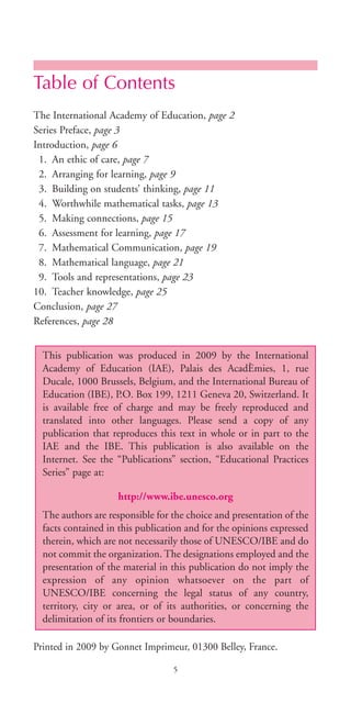 Table of Contents
The International Academy of Education, page 2
Series Preface, page 3
Introduction, page 6
1. An ethic of care, page 7
2. Arranging for learning, page 9
3. Building on students’ thinking, page 11
4. Worthwhile mathematical tasks, page 13
5. Making connections, page 15
6. Assessment for learning, page 17
7. Mathematical Communication, page 19
8. Mathematical language, page 21
9. Tools and representations, page 23
10. Teacher knowledge, page 25
Conclusion, page 27
References, page 28
Printed in 2009 by Gonnet Imprimeur, 01300 Belley, France.
This publication was produced in 2009 by the International
Academy of Education (IAE), Palais des AcadÈmies, 1, rue
Ducale, 1000 Brussels, Belgium, and the International Bureau of
Education (IBE), P.O. Box 199, 1211 Geneva 20, Switzerland. It
is available free of charge and may be freely reproduced and
translated into other languages. Please send a copy of any
publication that reproduces this text in whole or in part to the
IAE and the IBE. This publication is also available on the
Internet. See the “Publications” section, “Educational Practices
Series” page at:
http://www.ibe.unesco.org
The authors are responsible for the choice and presentation of the
facts contained in this publication and for the opinions expressed
therein, which are not necessarily those of UNESCO/IBE and do
not commit the organization. The designations employed and the
presentation of the material in this publication do not imply the
expression of any opinion whatsoever on the part of
UNESCO/IBE concerning the legal status of any country,
territory, city or area, or of its authorities, or concerning the
delimitation of its frontiers or boundaries.
5
BIE Educational Practices Series 19_OK:Mise en page 1 20/10/09 9:1
 
