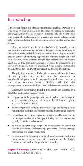 Introduction
This booklet focuses on effective mathematics teaching. Drawing on a
wide range of research, it describes the kinds of pedagogical approaches
that engage learners and lead to desirable outcomes.The aim of the booklet
is to deepen the understanding of practitioners, teacher educators, and
policy makers and assist them to optimize opportunities for mathematics
learners.
Mathematics is the most international of all curriculum subjects, and
mathematical understanding influences decision making in all areas of
life—private, social, and civil. Mathematics education is a key to increasing
the post-school and citizenship opportunities of young people, but today,
as in the past, many students struggle with mathematics and become
disaffected as they continually encounter obstacles to engagement. It is
imperative, therefore, that we understand what effective mathematics
teaching looks like—and what teachers can do to break this pattern.
The principles outlined in this booklet are not stand-alone indicators
of best practice: any practice must be understood as
nested within a larger network that includes the school, home, community,
and wider education system. Teachers will find that
some practices are more applicable to their local circumstances than others.
Collectively, the principles found in this booklet are informed by a
belief that mathematics pedagogy must:
• be grounded in the general premise that all students have the right to
access education and the specific premise that all have the right to
access mathematical culture;
• acknowledge that all students, irrespective of age, can develop positive
mathematical identities and become powerful mathematical learners;
• be based on interpersonal respect and sensitivity and be responsive to
the multiplicity of cultural heritages, thinking processes, and realities
typically found in our classrooms;
• be focused on optimising a range of desirable academic outcomes that
include conceptual understanding, procedural fluency, strategic
competence, and adaptive reasoning;
• be committed to enhancing a range of social outcomes within the
mathematics classroom that will contribute to the holistic
development of students for productive citizenship.
Suggested Readings: Anthony & Walshaw, 2007; Martin, 2007;
National Research Council, 2001.
6
BIE Educational Practices Series 19_OK:Mise en page 1 20/10/09 9:1
 
