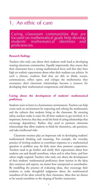 1. An ethic of care
Research findings
Teachers who truly care about their students work hard at developing
trusting classroom communities. Equally importantly, they ensure that
their classrooms have a strong mathematical focus and that they have
high yet realistic expectations about what their students can achieve. In
such a climate, students find they are able to think, reason,
communicate, reflect upon, and critique the mathematics they
encounter; their classroom relationships become a resource for
developing their mathematical competencies and identities.
Caring about the development of students’ mathematical
proficiency
Students want to learn in a harmonious environment. Teachers can help
create such an environment by respecting and valuing the mathematics
and the cultures that students bring to the classroom. By ensuring
safety, teachers make it easier for all their students to get involved. It is
important, however, that they avoid the kind of caring relationships that
encourage dependency. Rather, they need to promote classroom
relationships that allow students to think for themselves, ask questions,
and take intellectual risks.
Classroom routines play an important role in developing students’
mathematical thinking and reasoning. For example, the everyday
practice of inviting students to contribute responses to a mathematical
question or problem may do little more than promote cooperation.
Teachers need to go further and clarify their expectations about how
students can and should contribute, when and in what form, and how
others might respond. Teachers who truly care about the development
of their students’ mathematical proficiency show interest in the ideas
they construct and express, no matter how unexpected or unorthodox.
By modelling the practice of evaluating ideas, they encourage their
students to make thoughtful judgments about the mathematical
soundness of the ideas voiced by their classmates. Ideas that are shown
to be sound contribute to the shaping of further instruction.
Caring classroom communities that are
focused on mathematical goals help develop
students’ mathematical identities and
proficiencies.
7
BIE Educational Practices Series 19_OK:Mise en page 1 20/10/09 9:1
 