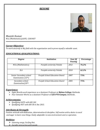 RESUME
Munish Kumar
M.sc (Mathematics),GATE, CSIR NET
Career Objective:
To work sincerely in My field with the organization and to prove myself a valuable asset.
EDUCATIONAL QUALIFICATIONS:
Degree Institution Year Of
Passing
Percentage
M.Sc.(Mathematics) Punjabi university Patiala 2012 76.2%
B.A Punjabi university Patiala 2010 62.2%
Senior Secondary school
Examination (12th)
Punjab School Education Board 2007 73%
Secondary school
Examination(10th)
Punjab School Education Board 2005 75%
Experience:
 Eight Months work experience as a Assistant Professor at Malwa College, Bathinda.
 Four Semester Works as a Assistant Professor at GZS-PTU Campus, Bathinda .
Achievements:
 Qualifying GATE with AIR 242.
 Qualifying NET with AIR 58 in Dec 2015.
Attributes& Strength:
Positive attitude with dedication, determination & discipline. Self motive with a desire to excel
and eager to learn new things. Easily adaptable to new environment and co-operation.
Hobbies:
 Listening songs, Surfing Net.
 Socially interacting with people.
 