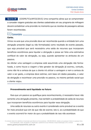 101 de 230
www.grancursosonline.com.br
CONTABILIDADE GERAL
Contas Contábeis
Prof. Claudio Zorzo
Questão 28    (CESPE/TCU/AFCE/2015) Uma companhia aérea que se comprometer
a conceder viagens gratuitas aos clientes cadastrados em seu programa de milhagem
deverá contabilizar uma provisão no momento que as receitas de passagens aéreas
forem reconhecidas.
Certo.
Vimos na aula que uma provisão deve ser reconhecida quando a entidade tem uma
obrigação presente (legal ou não formalizada) como resultado de evento passado,
que seja provável que será necessária uma saída de recursos que incorporam
benefícios econômicos para liquidar a obrigação e possa ser feita uma estimativa
confiável do valor da obrigação, ou seja, quando apresentar os atributos de um
passivo.
Ao ofertar uma vantagem a empresa está assumindo uma obrigação não forma-
lizada, e como houve a viagem o fato gerador da obrigação já ocorreu, contudo,
como não há a certeza de que o cliente irá utilizar a vantagem e nem a certeza do
valor a ser gasto, a empresa deve estimar, com base em dados passados, o valor
da obrigação e reconhecer uma provisão no passivo, no mesmo período social que
o cliente viajou.
Provavelmente será liquidada no futuro
Para que um passivo se qualifique para reconhecimento, é necessário haver não
somente uma obrigação presente, mas também a probabilidade de saída de recursos
que incorporam benefícios econômicos para liquidar essa obrigação.
Uma saída de recursos ou outro evento é considerado como provável se o evento
for mais provável que sim do que não de ocorrer, isto é, se a probabilidade de que
o evento ocorrerá for maior do que a probabilidade de isso não acontecer.
O conteúdo deste livro eletrônico é licenciado para Nome do Concurseiro(a) - 000.000.000-00, vedada, por quaisquer meios e a qualquer título,
a sua reprodução, cópia, divulgação ou distribuição, sujeitando-se aos infratores à responsabilização civil e criminal.
 