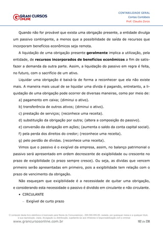 102 de 230
www.grancursosonline.com.br
CONTABILIDADE GERAL
Contas Contábeis
Prof. Claudio Zorzo
Quando não for provável que exista uma obrigação presente, a entidade divulga
um passivo contingente, a menos que a possibilidade de saída de recursos que
incorporam benefícios econômicos seja remota.
A liquidação de uma obrigação presente geralmente implica a utilização, pela
entidade, de recursos incorporados de benefícios econômicos a fim de satis-
fazer a demanda da outra parte. Assim, a liquidação do passivo em regra é feita,
no futuro, com o sacrifício de um ativo.
Liquidar uma obrigação é baixá-la de forma a reconhecer que ela não existe
mais. A maneira mais usual de se liquidar uma dívida é pagando, entretanto, a li-
quidação de uma obrigação pode ocorrer de diversas maneiras, como por meio de:
a) pagamento em caixa; (diminui o ativo).
b) transferência de outros ativos; (diminui o ativo).
c) prestação de serviços; (reconhece uma receita).
d) substituição da obrigação por outra; (altera a composição do passivo).
e) conversão da obrigação em ações; (aumenta o saldo da conta capital social).
f) pela perda dos direitos do credor; (reconhece uma receita).
g) pelo perdão de dívidas. (reconhece uma receita).
Vimos que o passivo é o exigível da empresa, assim, no balanço patrimonial o
passivo será apresentado em ordem decrescente de exigibilidade ou crescente no
prazo de exigibilidade (o prazo sempre cresce). Ou seja, as dívidas que vencem
primeiro serão apresentadas em primeiro, pois a exigibilidade tem relação com o
prazo de vencimento da obrigação.
Não esqueçam que exigibilidade é a necessidade de quitar uma obrigação,
e considerando esta necessidade o passivo é dividido em circulante e não circulante.
•	 CIRCULANTE
–
– Exigível de curto prazo
O conteúdo deste livro eletrônico é licenciado para Nome do Concurseiro(a) - 000.000.000-00, vedada, por quaisquer meios e a qualquer título,
a sua reprodução, cópia, divulgação ou distribuição, sujeitando-se aos infratores à responsabilização civil e criminal.
 