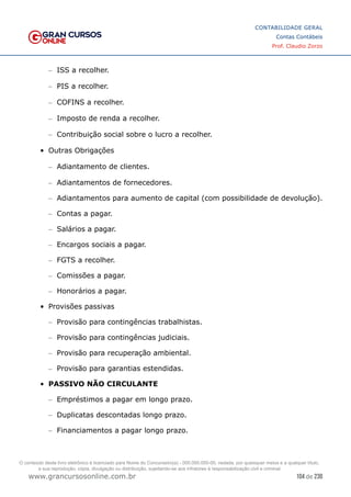 104 de 230
www.grancursosonline.com.br
CONTABILIDADE GERAL
Contas Contábeis
Prof. Claudio Zorzo
–
– ISS a recolher.
–
– PIS a recolher.
–
– COFINS a recolher.
–
– Imposto de renda a recolher.
–
– Contribuição social sobre o lucro a recolher.
•	 Outras Obrigações
–
– Adiantamento de clientes.
–
– Adiantamentos de fornecedores.
–
– Adiantamentos para aumento de capital (com possibilidade de devolução).
–
– Contas a pagar.
–
– Salários a pagar.
–
– Encargos sociais a pagar.
–
– FGTS a recolher.
–
– Comissões a pagar.
–
– Honorários a pagar.
•	 Provisões passivas
–
– Provisão para contingências trabalhistas.
–
– Provisão para contingências judiciais.
–
– Provisão para recuperação ambiental.
–
– Provisão para garantias estendidas.
•	 PASSIVO NÃO CIRCULANTE
–
– Empréstimos a pagar em longo prazo.
–
– Duplicatas descontadas longo prazo.
–
– Financiamentos a pagar longo prazo.
O conteúdo deste livro eletrônico é licenciado para Nome do Concurseiro(a) - 000.000.000-00, vedada, por quaisquer meios e a qualquer título,
a sua reprodução, cópia, divulgação ou distribuição, sujeitando-se aos infratores à responsabilização civil e criminal.
 