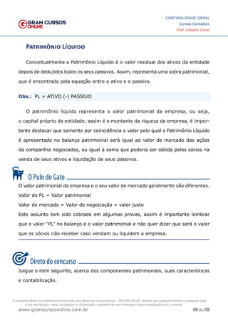 106 de 230
www.grancursosonline.com.br
CONTABILIDADE GERAL
Contas Contábeis
Prof. Claudio Zorzo
Patrimônio Líquido
Conceitualmente o Patrimônio Líquido é o valor residual dos ativos da entidade
depois de deduzidos todos os seus passivos. Assim, representa uma sobra patrimonial,
que é encontrada pela equação entre o ativo e o passivo.
Obs.:
 PL = ATIVO (-) PASSIVO
O patrimônio líquido representa o valor patrimonial da empresa, ou seja,
o capital próprio da entidade, assim é o montante da riqueza da empresa, é impor-
tante destacar que somente por coincidência o valor pelo qual o Patrimônio Líquido
é́ apresentado no balanço patrimonial será́ igual ao valor de mercado das ações
da companhia negociadas, ou igual à soma que poderia ser obtida pelos sócios na
venda de seus ativos e liquidação de seus passivos.
O valor patrimonial da empresa e o seu valor de mercado geralmente são diferentes.
Valor do PL = Valor patrimonial
Valor de mercado = Valor de negociação = valor justo
Este assunto tem sido cobrado em algumas provas, assim é importante lembrar
que o valor “PL” no balanço é o valor patrimonial e não quer dizer que será o valor
que os sócios irão receber caso vendam ou liquidem a empresa.
Julgue o item seguinte, acerca dos componentes patrimoniais, suas características
e contabilização.
O conteúdo deste livro eletrônico é licenciado para Nome do Concurseiro(a) - 000.000.000-00, vedada, por quaisquer meios e a qualquer título,
a sua reprodução, cópia, divulgação ou distribuição, sujeitando-se aos infratores à responsabilização civil e criminal.
 