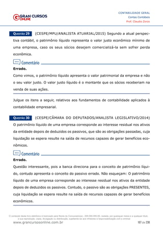 107 de 230
www.grancursosonline.com.br
CONTABILIDADE GERAL
Contas Contábeis
Prof. Claudio Zorzo
Questão 29    (CESPE/MPU/ANALISTA ATUARIAL/2015) Segundo a atual perspec-
tiva contábil, o patrimônio líquido representa o valor justo econômico mínimo de
uma empresa, caso os seus sócios desejem comercializá-la sem sofrer perda
econômica.
Errado.
Como vimos, o patrimônio líquido apresenta o valor patrimonial da empresa e não
o seu valor justo. O valor justo líquido é o montante que os sócios receberiam na
venda de suas ações.
Julgue os itens a seguir, relativos aos fundamentos de contabilidade aplicados à
contabilidade empresarial.
Questão 30    (CESPE/CÂMARA DO DEPUTADOS/ANALISTA LEGISLATIVO/2014)
O patrimônio líquido de uma empresa corresponde ao interesse residual nos ativos
da entidade depois de deduzidos os passivos, que são as obrigações passadas, cuja
liquidação se espera resulte na saída de recursos capazes de gerar benefícios eco-
nômicos.
Errado.
Questão interessante, pois a banca direciona para o conceito de patrimônio líqui-
do, contudo apresenta o conceito do passivo errado. Não esqueçam: O patrimônio
líquido de uma empresa corresponde ao interesse residual nos ativos da entidade
depois de deduzidos os passivos. Contudo, o passivo são as obrigações PRESENTES,
cuja liquidação se espera resulte na saída de recursos capazes de gerar benefícios
econômicos.
O conteúdo deste livro eletrônico é licenciado para Nome do Concurseiro(a) - 000.000.000-00, vedada, por quaisquer meios e a qualquer título,
a sua reprodução, cópia, divulgação ou distribuição, sujeitando-se aos infratores à responsabilização civil e criminal.
 