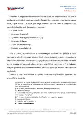 108 de 230
www.grancursosonline.com.br
CONTABILIDADE GERAL
Contas Contábeis
Prof. Claudio Zorzo
Embora o PL seja definido como um valor residual, ele é representado por contas
que buscam identificar a sua composição. Para as S/as e para as empresas de grande
porte, a partir de 01.01.2008, por força da Lei n. 11.638/2007, a composição do
patrimônio líquido será da seguinte maneira:
•	 Capital social.
•	 Reservas de capital.
•	 Ajuste da avaliação patrimonial (+/-).
•	 Reservas de lucro.
•	 Ações em tesouraria (-).
•	 Prejuízo acumulado (-).
Para o Direito, o patrimônio é a representação econômica da pessoa e a sua
natureza jurídica é a de universalidade de direitos e obrigações. Assim, denomina-se
patrimônio o complexo de direitos e obrigações pecuniariamente apreciáveis inerentes
a uma pessoa, compreendendo as coisas, os créditos e débitos, enfim, todas as
relações jurídicas de conteúdo econômico das quais participe ativa ou passivamente
a entidade.
A Lei n. 6.404/1976 destaca o aspecto societário do patrimônio apresenta no
artigo 178 o seguinte:
No balanço, as contas serão classificadas segundo os elementos do patrimônio que re-
gistrem, e agrupadas de modo a facilitar o conhecimento e a análise da situação finan-
ceira da companhia.
§ 1º No ativo, as contas serão dispostas, nos seguintes grupos:
I – ativo circulante; e
II – ativo não circulante, composto por ativo realizável a longo prazo, investimentos,
imobilizado e intangível.
§ 2º No passivo, as contas serão classificadas nos seguintes grupos:
I – passivo circulante;
II – passivo não circulante; e
III – patrimônio líquido.
O conteúdo deste livro eletrônico é licenciado para Nome do Concurseiro(a) - 000.000.000-00, vedada, por quaisquer meios e a qualquer título,
a sua reprodução, cópia, divulgação ou distribuição, sujeitando-se aos infratores à responsabilização civil e criminal.
 