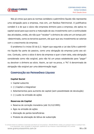 109 de 230
www.grancursosonline.com.br
CONTABILIDADE GERAL
Contas Contábeis
Prof. Claudio Zorzo
Nós já vimos que para as normas contábeis o patrimônio líquido não representa
uma obrigação para a empresa, mas sim, um Resíduo Patrimonial. A justificativa
contábil é a de que o sócio não empresta dinheiro para a empresa; ele aplica no
capital social para que ocorra a maturação de seu investimento com a continuidade
das atividades, então, ele não quer “receber” o dinheiro de volta em um tempo pré-
-determinado, como os terceiros querem, ele quer que seu investimento se valorize
com o crescimento da empresa.
O problema é o inciso III do § 2. Vejam que segundo a Lei das S/As o patrimô-
nio líquido faz parte do passivo, como uma obrigação da empresa junto aos só-
cios. Contudo, como o sócio é dono da empresa e quer o bem dela, esta obrigação
considerada como não exigível, pois não há um prazo estabelecido para “pagar”
ou devolver o dinheiro ao sócio. Assim, se cair na prova, o “PL” é denominado de
obrigação não exigível por uma determinação legal.
Composição do Patrimônio Líquido
Capital Social
•	 Capital subscrito
•	 (-) Capital a integralizar
•	 Adiantamentos para aumento de capital (sem possibilidade de devolução)
•	 (-) custo na emissão de ações
Reservas de Capital
•	 Reserva de correção monetária (até 31/12/1995)
•	 Ágio na emissão de ações
•	 Alienação de partes beneficiárias
•	 Produto da alienação de bônus de subscrição
O conteúdo deste livro eletrônico é licenciado para Nome do Concurseiro(a) - 000.000.000-00, vedada, por quaisquer meios e a qualquer título,
a sua reprodução, cópia, divulgação ou distribuição, sujeitando-se aos infratores à responsabilização civil e criminal.
 