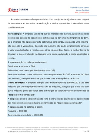 11 de 230
www.grancursosonline.com.br
CONTABILIDADE GERAL
Contas Contábeis
Prof. Claudio Zorzo
As contas redutoras são apresentadas com o objetivo de ajustar o valor original
de uma conta ao seu valor de realização e assim, apresentar o verdadeiro valor
contábil do item.
Por exemplo: A empresa vende R$ 300 de mercadorias a prazo, após uma análise
interna nos atrasos de pagamento, estima que irá ter uma inadimplência de 10%.
Se a empresa não apresentar esta estimativa para perda, está dando uma informa-
ção que não é verdadeira. Contudo ela também não pode simplesmente diminuir
o valor das duplicatas a receber, pois ainda não perdeu. Assim, a melhor forma de
divulgar o fato é incluindo no Balanço uma conta reduzindo a conta duplicatas a
receber.
A apresentação no balanço seria assim:
Duplicatas a receber = 300
Estimativa para perda por inadimplência = (30)
Note que as duas contas informam que a empresa tem R$ 300 a receber de clien-
tes, contudo, a empresa estima que irá ter uma inadimplência de R$ 30.
Outro exemplo: A empresa compra uma máquina por R$ 100.000,00 e usa esta
máquina por um tempo (60% da vida útil da máquina). É logico que o uso fará com
que a máquina perca seu valor, esta diminuição do valor pelo uso é denominada de
“despesa com depreciação”.
A despesa é anual e vai acumulando “ano a ano”; o saldo acumulado é apresentado
por meio de uma conta redutora, denominada de “depreciação acumulada”.
A apresentação no balanço é assim:
Máquina = 100.000
Depreciação acumulada = (60.000)
O conteúdo deste livro eletrônico é licenciado para Nome do Concurseiro(a) - 000.000.000-00, vedada, por quaisquer meios e a qualquer título,
a sua reprodução, cópia, divulgação ou distribuição, sujeitando-se aos infratores à responsabilização civil e criminal.
 