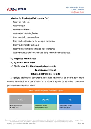 110 de 230
www.grancursosonline.com.br
CONTABILIDADE GERAL
Contas Contábeis
Prof. Claudio Zorzo
Ajustes da Avaliação Patrimonial (+-)
•	 Reservas de Lucros
•	 Reserva legal
•	 Reserva estatutária
•	 Reserva para contingências
•	 Reservas de lucros a realizar
•	 Reserva de retenção de lucros para expansão
•	 Reserva de incentivos fiscais
•	 Reserva de prêmio na emissão de debêntures
•	 Reserva especial para dividendos obrigatórios não distribuídos
(-) Prejuízos Acumulados
(-) Ações em Tesouraria
(-) Dividendos distribuídos antecipadamente
Equação patrimonial
Situação patrimonial líquida
A equação patrimonial demonstra a situação patrimonial da empresa por meio
de uma visão estática do patrimônio. Ela é apurada a partir da estrutura do balanço
patrimonial da seguinte forma:
O conteúdo deste livro eletrônico é licenciado para Nome do Concurseiro(a) - 000.000.000-00, vedada, por quaisquer meios e a qualquer título,
a sua reprodução, cópia, divulgação ou distribuição, sujeitando-se aos infratores à responsabilização civil e criminal.
 